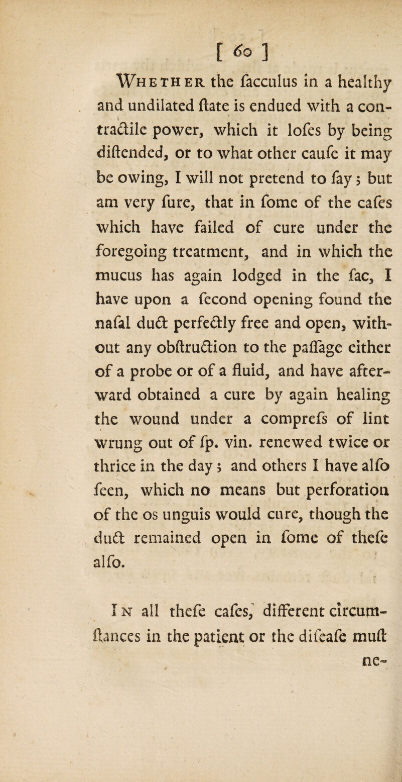 Whether the facculas in a healthy and undilated date is endued with a con- tradile power, which it lofes by being diftended, or to what other caufe it may be owing, I will not pretend to fay > but am very fure, that in fome of the cafes which have failed of cure under the foregoing treatment, and in which the mucus has again lodged in the fac, I have upon a fecond opening found the nafal dud perfedly free and open, with¬ out any obftrudion to the paffage either of a probe or of a fluid, and have after¬ ward obtained a cure by again healing the wound under a comprefs of lint wrung out of fp. vin. renewed twice or thrice in the day 5 and others I have alfo feen, which no means but perforation of the os unguis would cure, though the dud remained open in fome of thefe alfo. In all thefe cafes, differentcircum- ftances in the patient or the difeafe mud ne