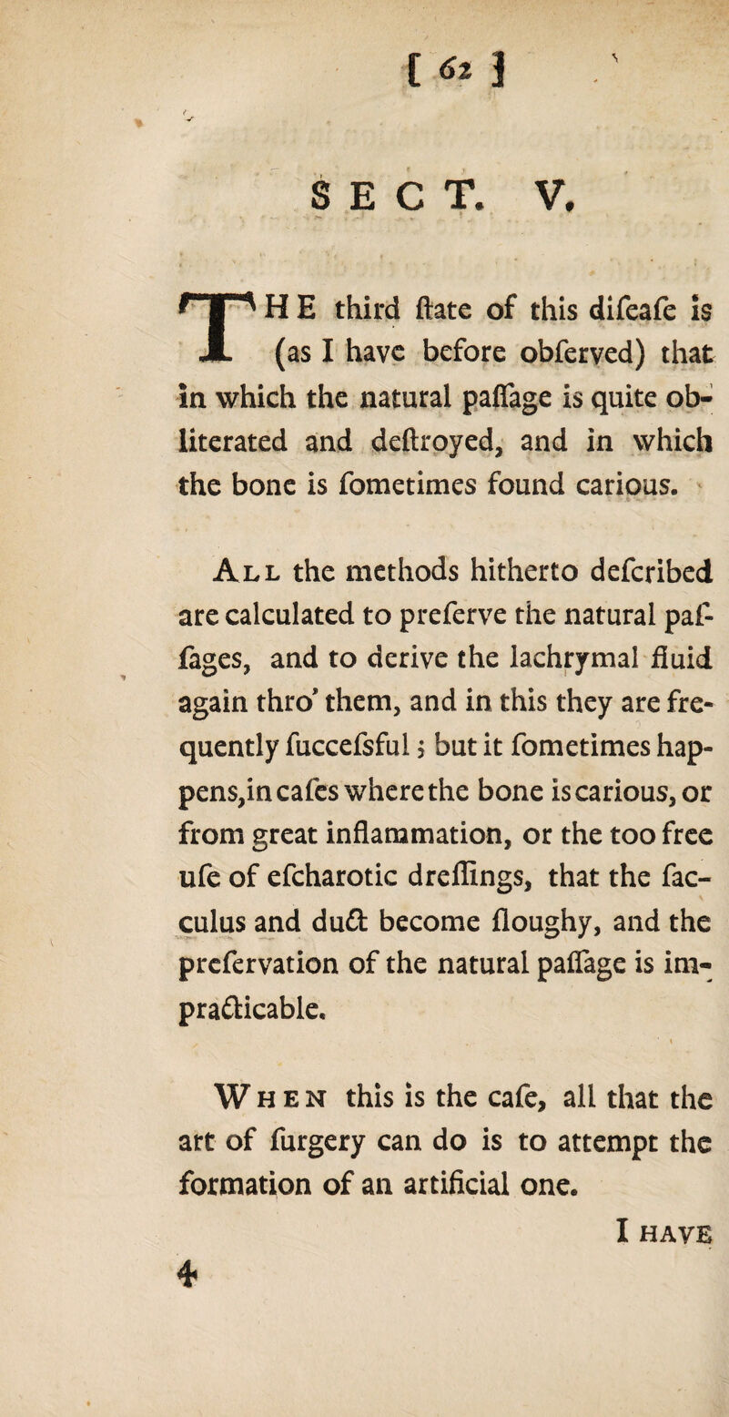 t «* ] l •f SECT. V, TH E third ftate of this difeafe is (as I have before obferved) that in which the natural paffage is quite ob¬ literated and deftroyed, and in which the bone is fometimes found carious. All the methods hitherto deferibed are calculated to preferve the natural paf- fages, and to derive the lachrymal fluid again thro* them, and in this they are fre¬ quently fuccefsful; but it fometimes hap¬ pens,in cafes where the bone is carious, or from great inflammation, or the too free ufe of efcharotic dreflings, that the fac- culus and du£t become floughy, and the prefervation of the natural paffage is im¬ practicable, 1 « When this is the cafe, all that the art of furgery can do is to attempt the formation of an artificial one. I HAVE