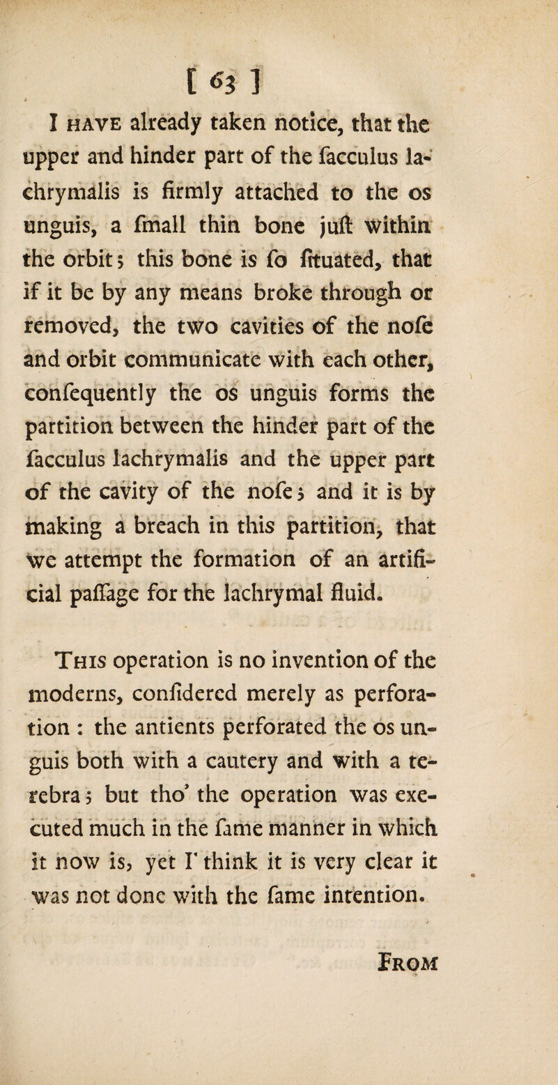 t I have already taken notice, that the upper and hinder part of the facculus la- chrymalis is firmly attached to the os unguis, a fmall thin bone juft within the orbit 5 this bone is fo fituated, that if it be by any means broke through or removed, the two cavities of the nofe and orbit communicate with each other, confequently the os unguis forms the partition between the hinder part of the facculus iachrymalis and the upper part • y of the cavity of the nofe 5 and it is by making a breach in this partition, that we attempt the formation of an artifi¬ cial paffage for the lachrymal fluid. This operation is no invention of the modems, confidercd merely as perfora¬ tion : the antients perforated the os un¬ guis both with a cautery and with a te- rebra; but tho* the operation was exe¬ cuted much in the fame manner in which it now is, yet Y think it is very clear it was not done with the fame intention. Prom