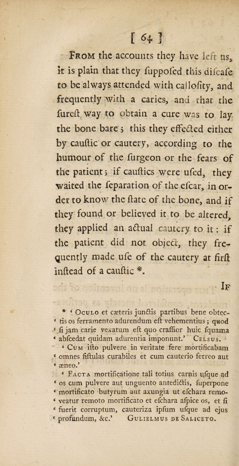 From the accounts they have left us* it is plain that they fuppofed this difeafe to be always attended with callofity, and frequently with a caries, and that the fureft way to obtain a cure was to lay the bone bare > this they efFcded either by cauftic or cautery, according to the humour of the furgeon or the fears of the patient > if cauftics were ufed, they waited the reparation of the efcar, in or¬ der to know the ftate of the bone, and if they found or believed it to be altered, they applied an aftual cautery to it: if the patient did not object, they fre¬ quently made life of the cautery at firft Inftead of a cauftic If * 4 Oculo et caeteris jun£lis partibus bene obtec- 4 tis os ferramento adurendum eft vehementius; quod * ft jam carle vexatum eft quo craftier huic fquama 4 abfeedat quidam adurentia imponunt.’ Celsus. 4 Cum ifto pulvere in veritate fere mortiftcabam 4 omnes ftftulas curabiles et cum cauterio ferreo aut 4 seneo.’ 4 Facta mortificatione tali totius carnis uique ad 4 os cum pulvere aut unguento aritedi&is, fuperpone 4 mortificato butyrum aut axungia ut efehara remo- 4 veatur remoto mortificato et efehara afpice os, et ft 4 fuerit corruptum, cauteriza ipfum ufque ad ejus 4 profundum, &c.’ Gulielmus de Saliceto»