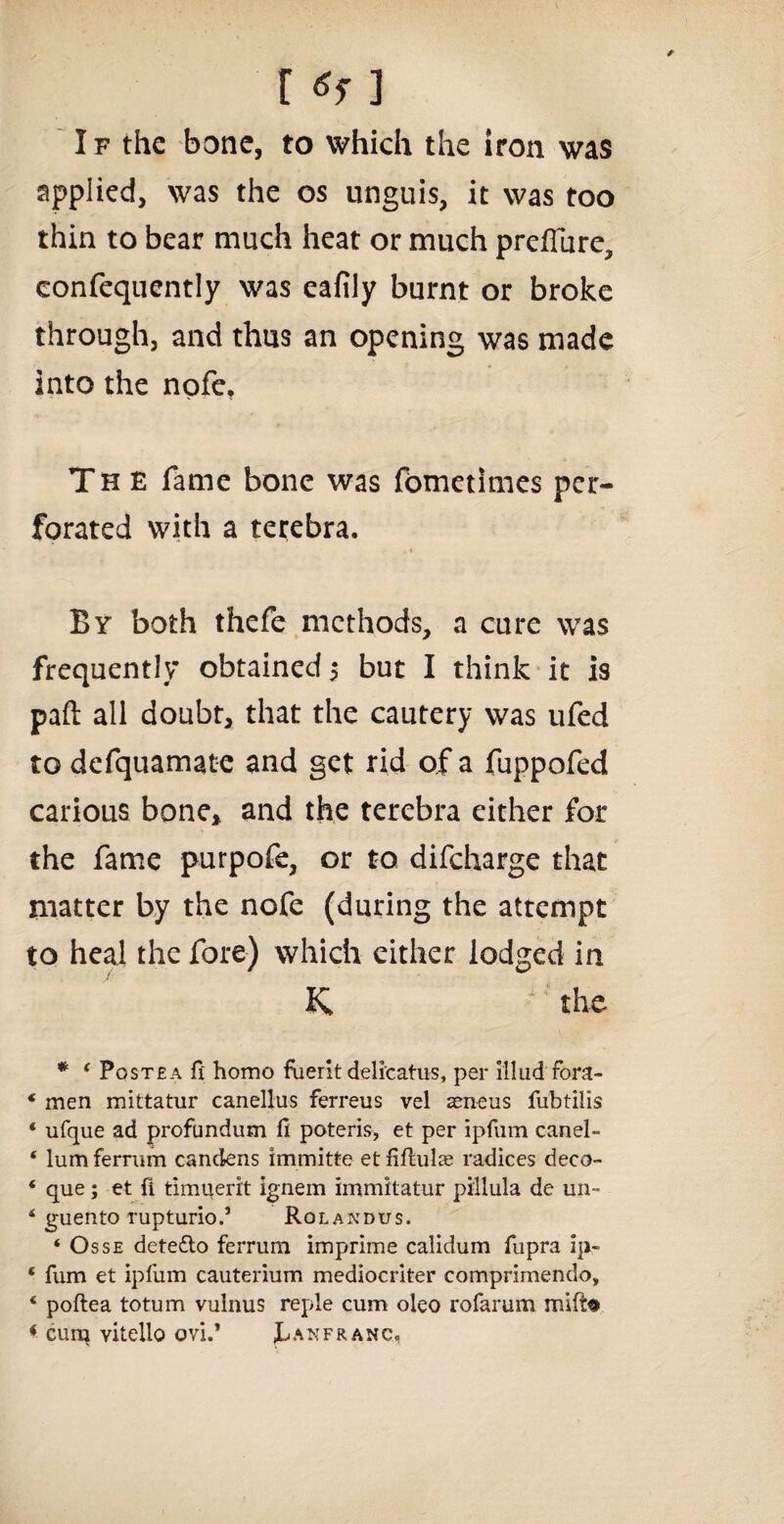 If the bone, to which the iron was applied, was the os unguis, it was too thin to bear much heat or much preifure, confequently was eafily burnt or broke through, and thus an opening was made into the nofe. The fame bone was fometimes per¬ forated with a terebra. By both thefe methods, a cure was frequently obtained 5 but I think it is paft all doubt, that the cautery was ufed to defquamate and get rid of a fuppofed carious bone* and the terebra either for the fame purpofe, or to difeharge that matter by the nofe (during the attempt to heal the fore) which cither lodged in K ~’the * 4 Postea f{ homo fuerit delicatus, per illud fora- * men mittatur canellus ferreus vel seneus fubtilis 4 ufque ad profundum ft poteris, et per ipfum canel- * lum ferrum candens immitte et fiftulae radices deco- * que; et ft timuerit ignem immitatur pillula de un- 4 guento rupturio.5 Rolandus. ‘ Osse dete&o ferrum imprime calidum fupra ip- * fum et ipfum cauterium mediocriter comprimendo„ 4 poftea totum vulnus reple cum oleo rofarum mifte * cum vitello ovi.’ h an franc,