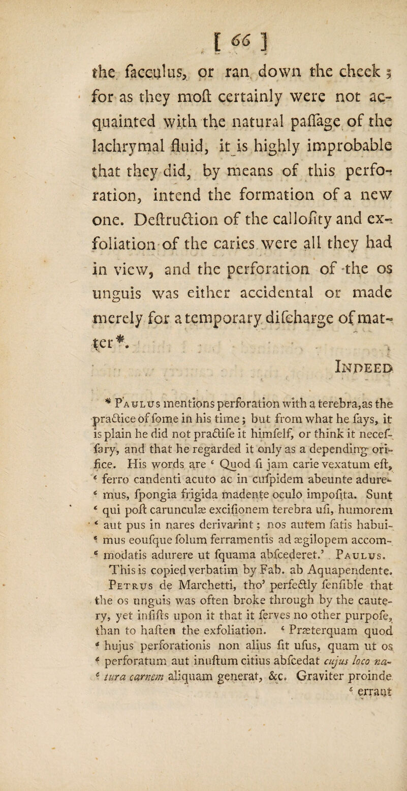 the facciflus, or ran down the cheek 5 for as they mod certainly were not ac¬ quainted with the natural paflage of the lachrymal fluid, it is highly improbable that they did, by means of this perfcn ration, intend the formation of a new one. Deftrudion of the calloflty and ex¬ foliation of the caries were all they had in view, and the perforation of ‘the os unguis was either accidental or made merely for a temporary difcharge of mat¬ ter*. * - Indeed # Pa ulus mentions perforation with a terebra,as the pra&ice of fome in his time; but from what he fays, it is plain he did not pra&ife it himfelf, or think it necef- fary, and that he regarded it only as a depending ori¬ fice. His words are 4 Quod fi jam carievexatum eft, 4 ferro candenti acuto ac in cufpidem abeunte adure*- 4 mus, fpongia frigida madente oculo impofita. Sunt 4 qui jroft carunculse excifionem terebra ufi, humorem • 4 aut pus in nares derivarint; nos autem fatis habui- * mus eoufque folum ferramentis ad segilopem accom- 4 modatis adurere ut fquama abfcederet.’ Paulus. This is copied verbatim by Fab. ab Aquapendente. Petrxjs de Marchetti, tho’ perfectly fenfible that the os unguis was often broke through by the caute¬ ry, yet infills upon it that it ferves no other purpofe, than to haften the exfoliation. 4 Pnsterquam quod 4 hujus perforationis non alius fit ufus, quam ut os. 4 perforatum aut inuftum citius abfcedat cujus loco na- 4 tura carnm aliquam generat, &c, Graviter proin de fi errant