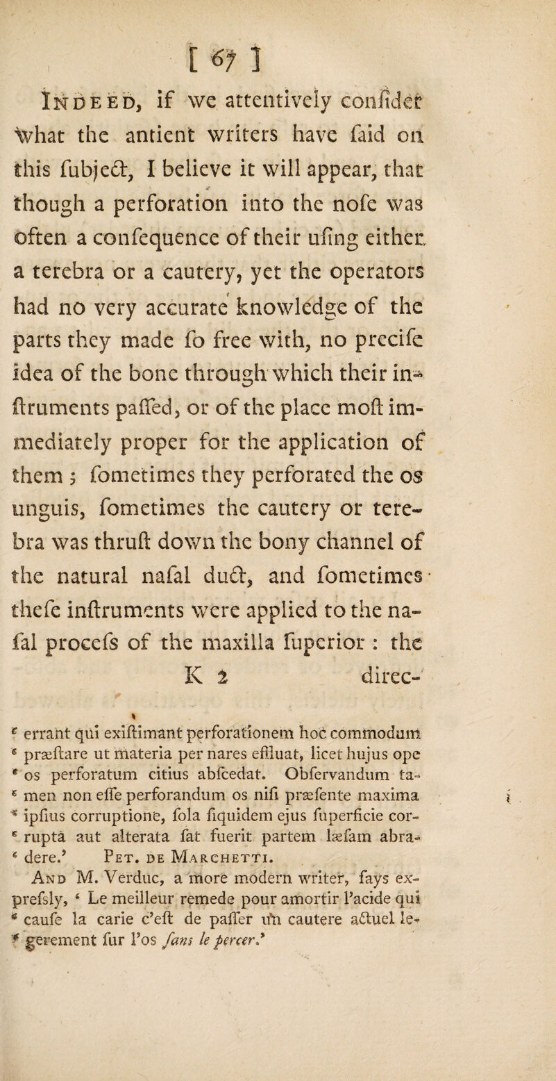 Indeed, if we attentively coniidet what the antienfc writers have faid 011 this fubjed, I believe it will appear, that 4P though a perforation into the nofe was often a confequence of their ufing either, a terebra or a cautery, yet the operators f had no very accurate knowledge of the parts they made fo free with, no precife idea of the bone through which their in- flruments palled, or of the place moft im¬ mediately proper for the application of them ; fometimes they perforated the os unguis, fometimes the cautery or tere¬ bra was thruft down the bony channel of the natural nafal dud, and fometimes- thefe inftruments were applied to the na¬ fal procefs of the maxilla fuperior : the K t direc- c errant qui exiftimant perforationem hoc commodum 6 praeftare ut materia per nares efiiuat, licet hujus ope * os perforatum citius ablcedat. Obfervandum ta» * men non effe perforandum os nifi prsefente maxima s ipfius corruptions, fola fiquidem ejus fuperficie cor- * rupta aut alterata fat fuerit partem laefam abra- * dered Pet. de Marchetti. And M. Verduc, a more modem writer, fays ex- prefsly, 4 Le meilleur remede pour amortir Pacide qui 6 caufe la carie e’eft de paffer u’n cautere adtuel le- * gerement fur Pos fans le percerd