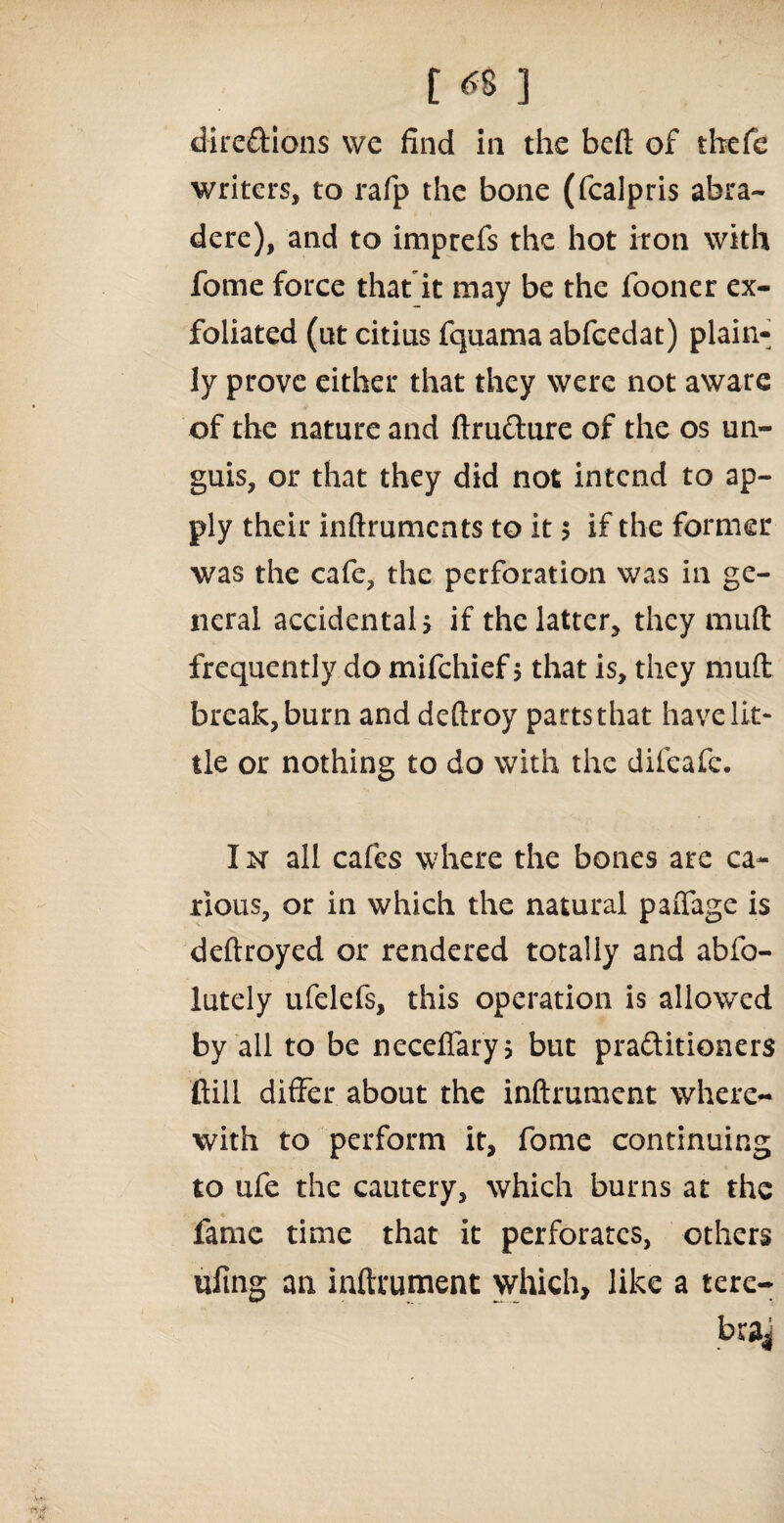 t«6] dire&ions we find in the beft of thefe writers, to rafp the bone (fcalpris abra- dere), and to imprefs the hot iron with fome force that it may be the fooner ex¬ foliated (ut citius fquama abfcedat) plain¬ ly prove either that they were not aware of the nature and ftru&ure of the os un¬ guis, or that they did not intend to ap¬ ply their inftruments to it $ if the former was the cafe, the perforation was in ge¬ neral accidental, if the latter, they mud frequently do mifehief $ that is, they mud: break, burn and deftroy parts that have lit¬ tle or nothing to do with the difeafe. I n all cafes where the bones are ca¬ rious, or in which the natural paiTage is deftroyed or rendered totally and abfo- lutely ufelefs, this operation is allowed by all to be neceffaryj but pra&itioners ftill differ about the inftrument where¬ with to perform it, fome continuing to ufe the cautery, which burns at the fame time that it perforates, others tiling an inftrument which, like a tere- brai
