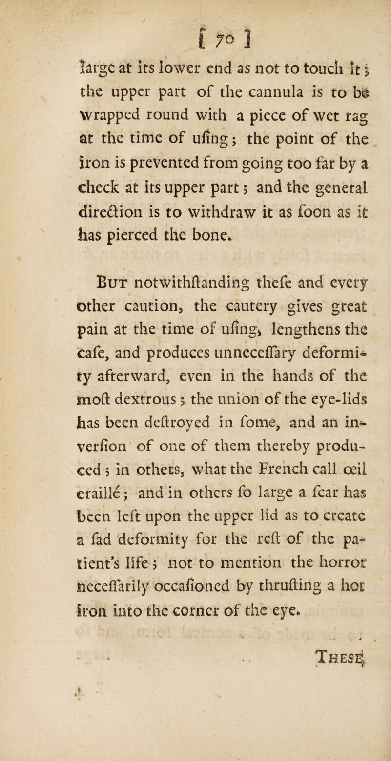 e large at its lower end as not to touch it $ the upper part of the cannula is to be wrapped round with a piece of wet rag at the time of ufing; the point of the Iron is prevented from going too far by a check at its upper part 5 and the general direction is to withdraw it as foon as it has pierced the bone* % But notwithstanding thefe and every other caution* the cautery gives great pain at the time of uling* lengthens the Cafe, and produces unneceflary deformi* ty afterward, even in the hands of the moft dextrous $ the union of the eye-lids has been deftroved in fome, and an in- verfion of one of them thereby produ¬ ced > in others, what the French call ceil eraille; and in others fo large a fear has been left upon the upper lid as to create a fad deformity for the reft of the pa« tient’s life ? not to mention the horror neceffarily occafioned by thrufting a hot iron into the corner of the eye. ■» .4 These! i- C