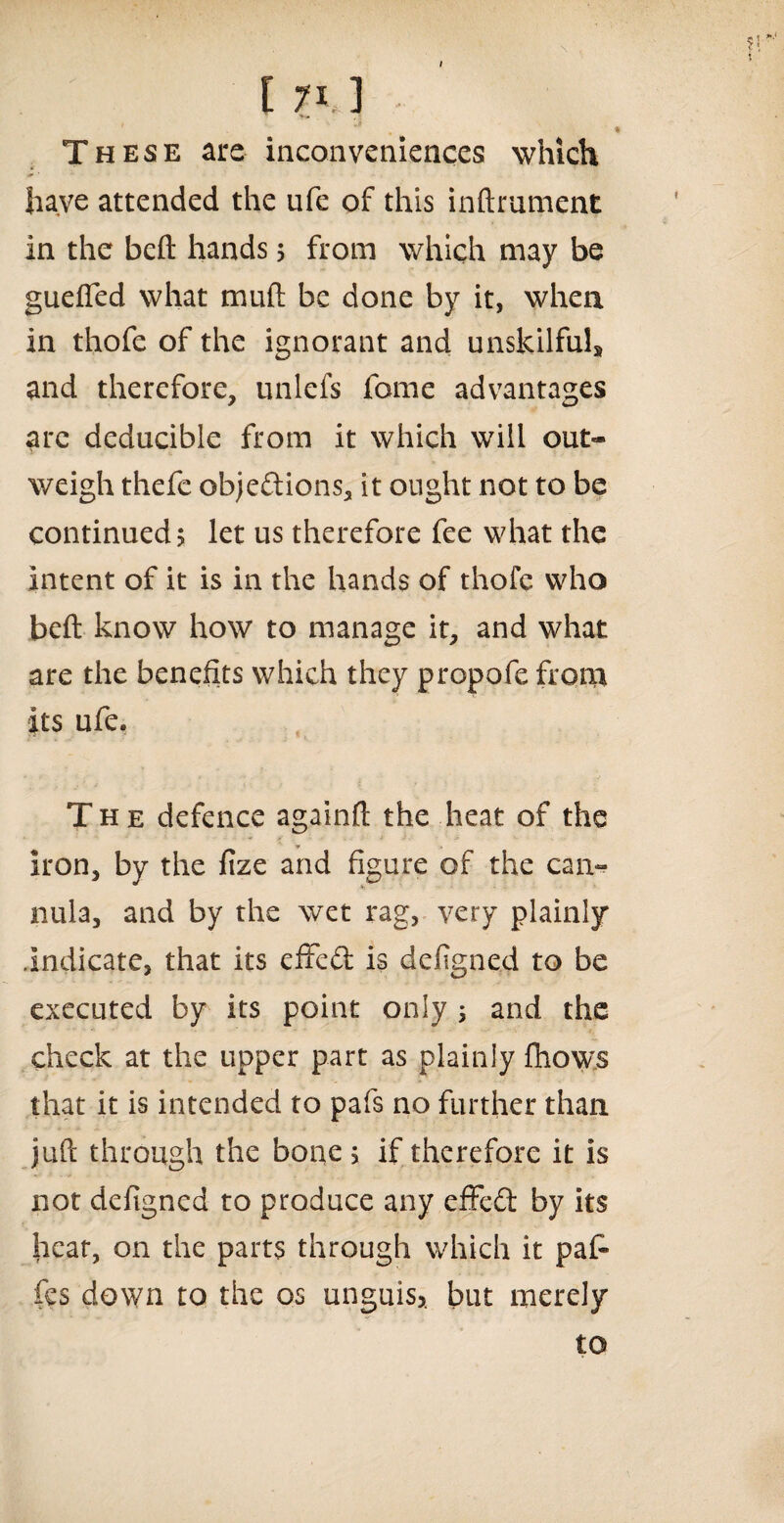 These are inconveniences which have attended the ufe of this inftrument in the beft hands 5 from which may be guefled what mull be done by it, when in thofe of the ignorant and unskilful, and therefore, unlefs feme advantages are deducible from it which will out¬ weigh thefe objections, it ought not to be continued? let us therefore fee what the intent of it is in the hands of thofe who beft know how to manage it, and what are the benefits which they propofe from its ufe. The defence againft the heat of the iron, by the fize and figure of the can¬ nula, and by the wet rag, very plainly indicate, that its effeCt is defigned to be executed by its point only ; and the check at the upper part as plainly fhow.s that it is intended to pafs no further than juft through the bone 5 if therefore it is not defigned to produce any effeCt by its heat, on the parts through which it pat fes down to the os unguis?, but merely to