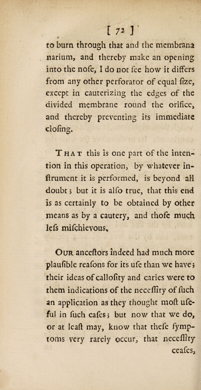 x 7* r to burn through that and the membrana narium, and thereby make an opening into the nofe, I do not fee how it differs from any other perforator of equal ftze, except in cauterizing the edges of the divided membrane round the orifice, and thereby preventing its immediate doling. T hat this is one part of the inten¬ tion in this operation, by whatever in- ftrument it is performed, is beyond all doubt * but it is alfo true, that this end is as certainly to be obtained by other means as by a cautery, and thofe much lefs mifchievous* Our anceftors indeed had much more plaufible reafons for its ufe than we have* their ideas of callofity and caries were to them indications of the neccllify of fuch an application as they thought moft ufe- ful in fuch cafes* but now that we do, or at lead may, know that thefe fymp- toms very rarely occur, that neceffity ceafcs.