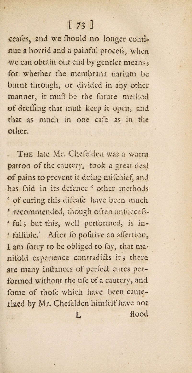 eeafes3 and we fhould no longer conti* nue a horrid and a painful procefs, when we can obtain our end by gentler means $ for whether the membrana narium be burnt through, or divided in any other manner, it mu ft be the future method of drefling that mult keep it open, and that as much in one cafe as in the other. The late Mr. Chefelden was a warm patron of the cautery, took a great deal of pains to prevent it doing mifchief, and has faid in its defence c other methods * of curing this difeafe have been much * recommended, though often unfuccefs- c ful $ but this, well performed, is in- c fallible/ After fo pofitive an affertion* I am forry to be obliged to fay, that ma¬ nifold experience contradi&s it 5 there are many inftances of perfed cures per¬ formed without the ufe of a cautery, and fome of thofe which have been caute¬ rized by Mr. Chefelden himfelf have not L flood