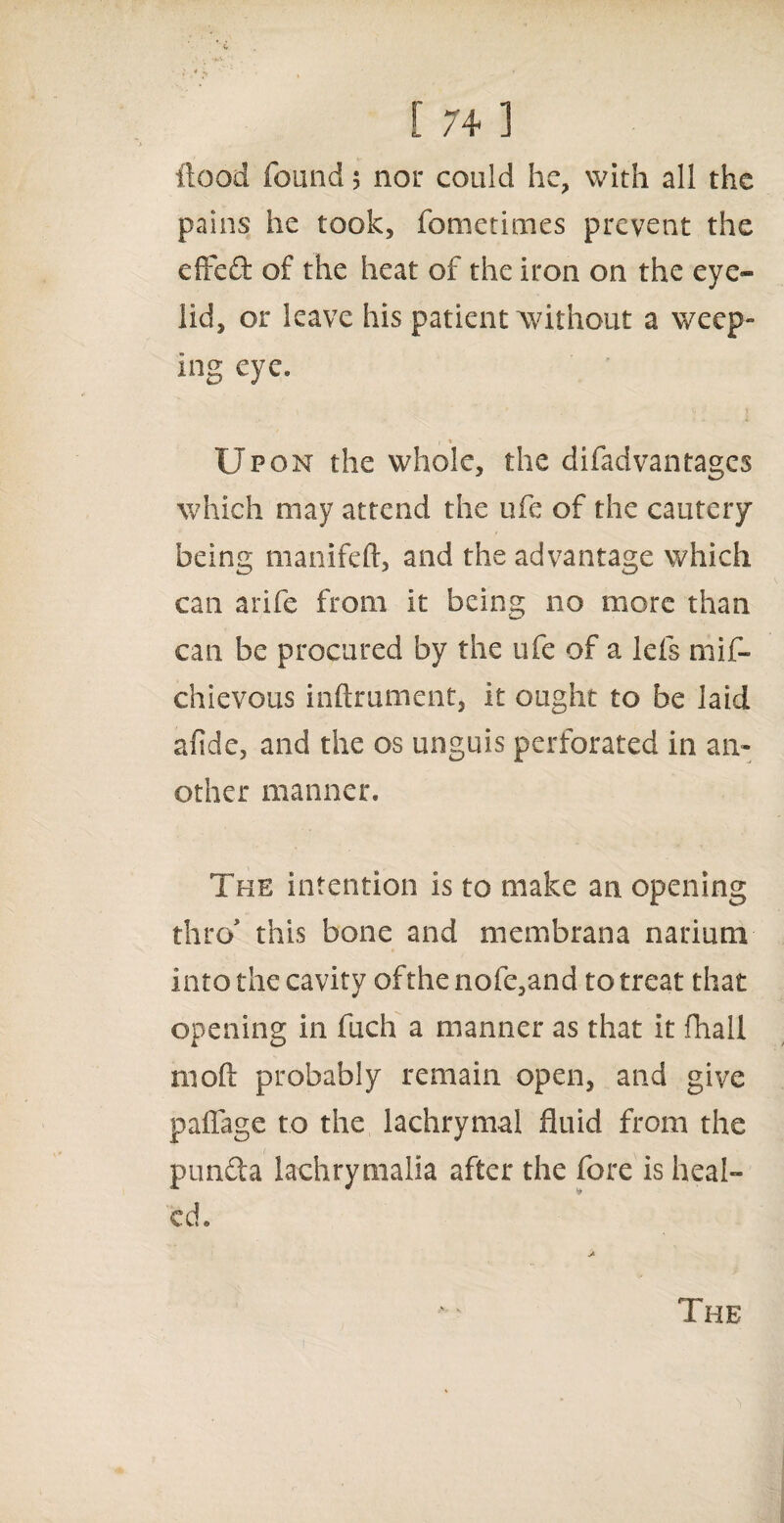flood found 5 nor could he, with all the pains he took, fometimes prevent the efifed of the heat of the iron on the eye¬ lid, or leave his patient without a weep¬ ing eye. Upon the whole, the difadvantages which may attend the ufe of the cautery being manifeft, and the advantage which can arife from it being no more than can be procured by the ufe of a lefs mif- chievous inftrument, it ought to be laid afide, and the os unguis perforated in an¬ other manner. The intention is to make an opening thro' this bone and membrana narium into the cavity ofthe nofe,and to treat that opening in fuch a manner as that it (hall moft probably remain open, and give paffage to the lachrymal fluid from the piinda iachrymalia after the fore is heal¬ ed. The