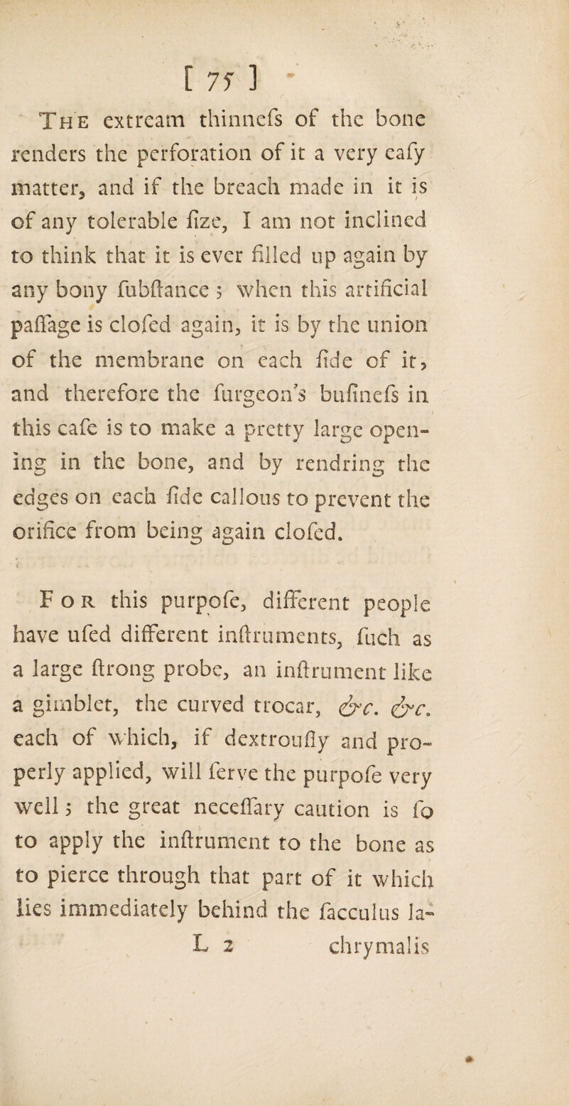 [ 7f ] * The extream thinnefs of the bone renders the perforation of it a very eafy matter, and if the breach made in it is of any tolerable fize, I am not inclined to think that it is ever filled up again by any bony fubftance 5 when this artificial paflage is clofed again, it is by the union of the membrane on each fide of it, and therefore the furgeon’s bufinefs in this cafe is to make a pretty large open¬ ing in the bone, and by rendring the edges on each fide callous to prevent the orifice from being again clofed. »■ • . ■*. For this purpofe, different people have ufed different inftruments, fuch as a large ftrong probe, an inftrument like a gimbiet, the curved trocar, &c. lire, each of which, if dextroufly and pro¬ perly applied, will ferve the purpofe very well 5 the great neceffary caution is fo to apply the inftrument to the bone as to pierce through that part of it which lies immediately behind the facculus la-