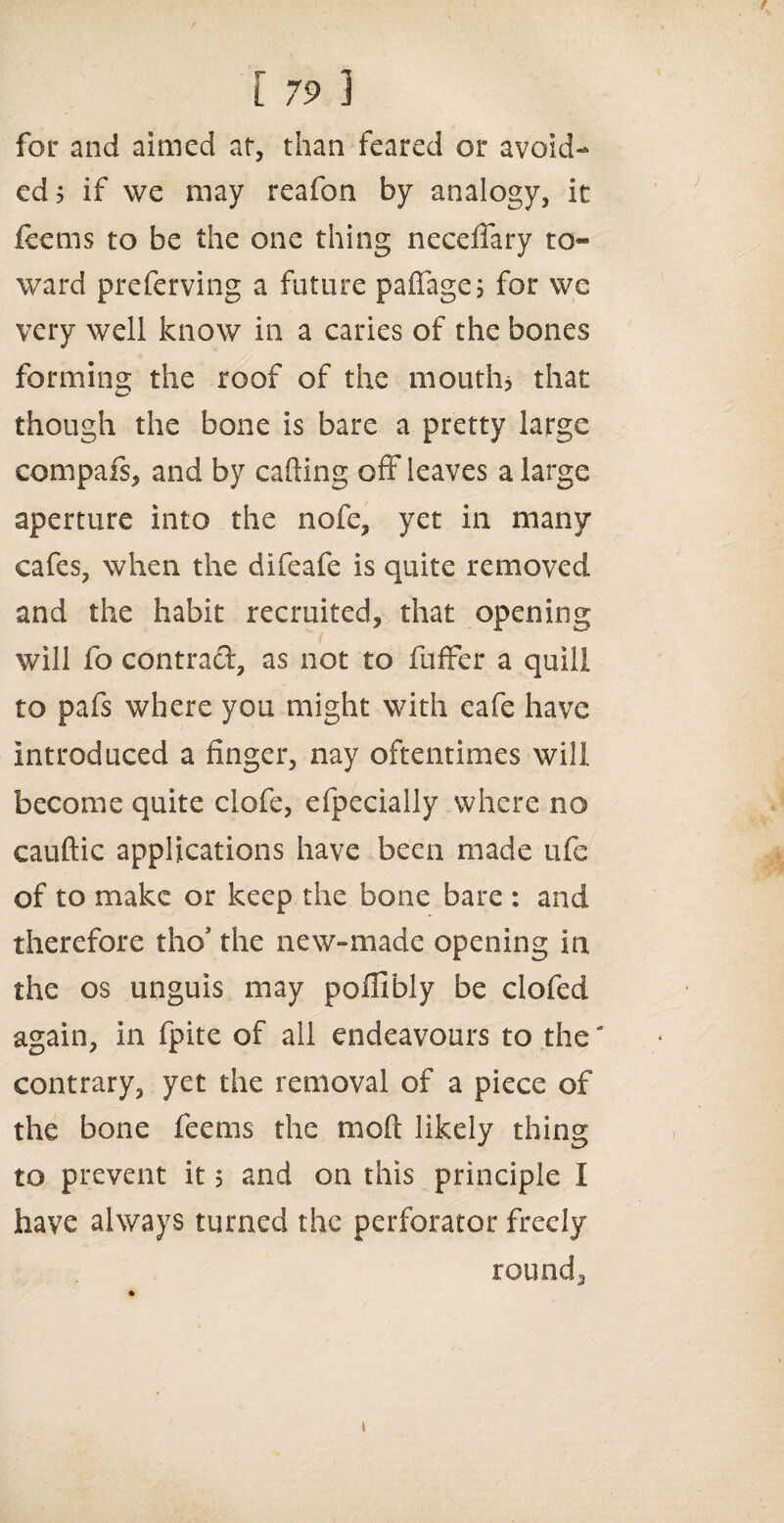 r 791 for and aimed at, than feared or avoid¬ ed 5 if we may reafon by analogy, It leems to be the one thing neceffary to¬ ward preferving a future paffage; for we very well know in a caries of the bones forming the roof of the mouth* that though the bone is bare a pretty large compafs, and by calling off* leaves a large aperture into the nofe, yet in many cafes, when the difeafe Is quite removed and the habit recruited, that opening will fo contract, as not to fuffer a quill to pafs where you might with cafe have introduced a finger, nay oftentimes will become quite clofe, efpecialiy where no cauftic applications have been made life of to make or keep the bone bare : and therefore tho the new-made opening in the os unguis may poffibly be clofed again, in fpite of all endeavours to the' contrary, yet the removal of a piece of the bone feems the mod likely thing to prevent it 5 and on this principle I have always turned the perforator freely round. i