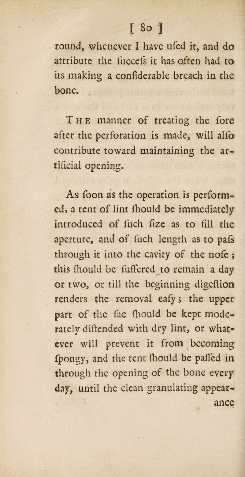 round, whenever I have ufed it, and do attribute the fucccfs it has often had to its making a confiderable breach in the bone. The manner of treating the fore after the perforation is made, will alfo contribute toward maintaining the ar¬ tificial opening. As foon as the operation is perform¬ ed? a tent of lint fhould be immediately introduced of fuch fize as to fill the aperture, and of fuch length as to pafs through it into the cavity of the nofe $ this fhould be fuffered to remain a day or two, or till the beginning digeftion renders the removal eafy? the upper part of the fac fhould be kept mode¬ rately diftended with dry lint, or what¬ ever will prevent it from becoming fpongy, and the tent fhould be pafled in through the opening of the bone every day, until the clean granulating appear¬ ance