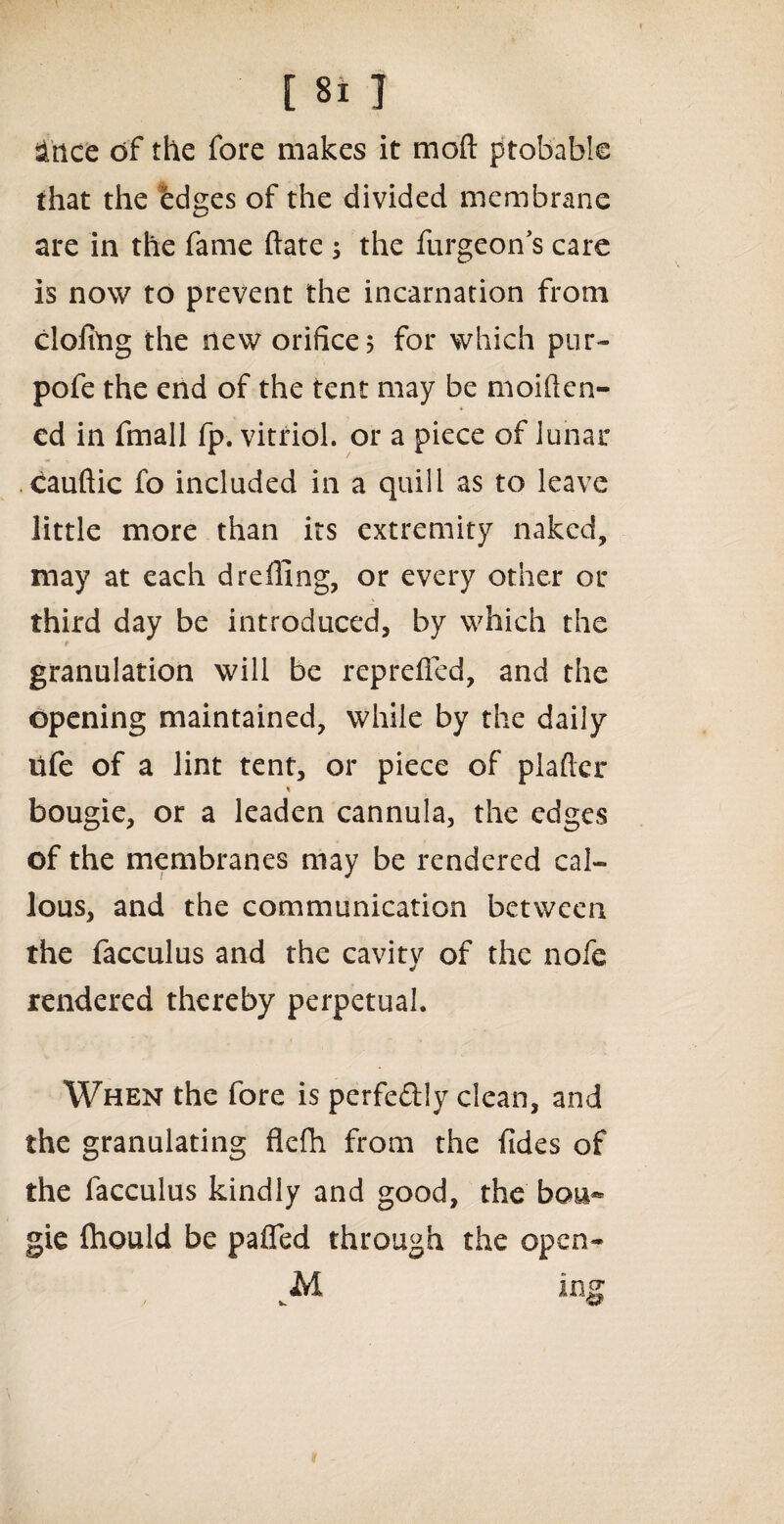 since of the fore makes it moft probable that the edges of the divided membrane are in the fame ftate ; the furgeon’s care is now to prevent the incarnation from doling the new orifice 5 for which pur- pofe the end of the tent may be moiften- ed in fmall fp. vitriol, or a piece of lunar cauftic fo included in a quill as to leave little more than its extremity naked, may at each d refling, or every other or third day be introduced, by which the granulation will be reprefled, and the opening maintained, while by the daily life of a lint tent, or piece of plaftcr % bougie, or a leaden cannula, the edges of the membranes may be rendered cal¬ lous, and the communication between the facculus and the cavity of the nofe rendered thereby perpetual. When the fore is perfectly dean, and the granulating flefh from the (ides of the facculus kindly and good, the bou¬ gie fhould be pafled through the open- vM ing