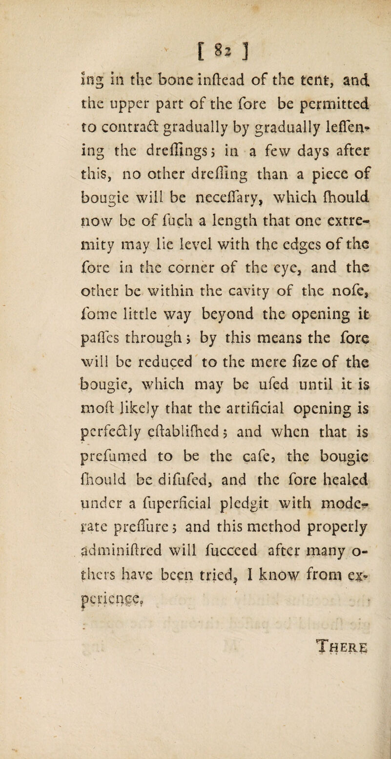 Ing in the bone inftead of the tent, and the upper part of the fore be permitted to contraft gradually by gradually leffen* ing the dreflings; in a few days after this, no other drefiing than a piece of bougie will be necefiary, which fhould now be of fuch a length that one extre¬ mity may lie level with the edges of the fore in the corner of the eye, and the other be within the cavity of the nofe, fome little way beyond the opening it pafies through > by this means the fore will be reduced to the mere iize of the bougie, which may be ufed until it is moft likely that the artificial opening is perfedly eftablifhed 5 and when that is prefumed to be the cafe? the bougie fhould be difufed, and the fore healed under a fuperficial pledgit with mode*- rate prefiure 5 and this method properly adminiftred will fucceed after many o- thers have been tried, I know from ex* There
