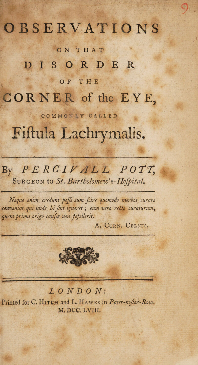 OBSERVATIONS ON THAT DISORDER OF T FI E CORNER of the EYE, C 0 M M 0 ' U Y CALLED Fiftula Lachrymalis. By P ERCIFALL POTT, Surgeon to St Bartholomew's-Hofpit ah Neque enim credunt pojfe eum fcire quomodo morbos curare conveniat qui unde hi fmt ignoret; eum vero redie curaturumy quem prima origo caufce non fefellerit. A. Corn. Celsus. LONDON: Printed for C. Hitch and L. Hawes in Pater-noJier-Row. M.DCC. LVIII.