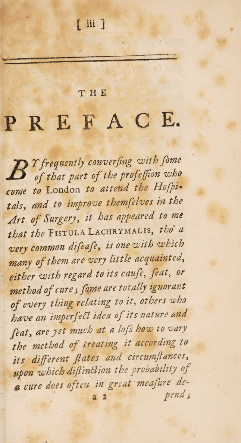 PREFACE. jy Tfrequently converfing with fome JlS of that fart cj the profeffion who come to London to attend the Hofpi- tals, and to improve themfelves in the Art of Surgery, it has appeared to me that the Fistula Lachrymalis, tho a very common difeafe, is one with which many of them are very little acquainted, either with regard to its cattfe, feat, or method of cure fome are totally ignorant of every thing relating to it, others who have an imperfect idea oj its nature and feat, are yet much at a lofs how to vary the method of treating it according to its different fates and circumfances, upon which difiinBion the probability of & cure does often in great meafure de- a 2 pend •,