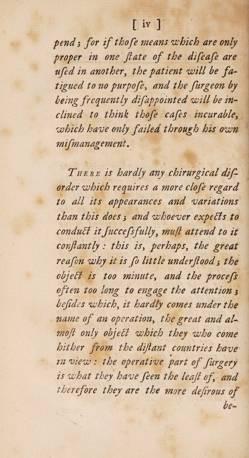 pend j for if thofe means which are only proper in one fate of the difeafe are ufed in another, the patient will be fa¬ tigued to no purpofe, and the furgeon by being frequently difappointed will be in¬ clined to think thofe cafes incurable, which have only failed through his own mifmanagement. There is hardly any chirurgicaldif- order which requires a more clofe regard to all its appearances and variations than this does j and whoever expe&s to conduct itJuccefsfully, mu ft attend to it confiantly : this is, perhaps, the great reafon why it is fo little under flood; the objeEt is too minute, and the procefs often too long to engage the attention $ befides which, it hardly comes under the name of an operation, the great and al- mofl only objebl which they who come hither from the diflant countries have in view : the operative part of furgery is what they have feen the leaft of and therefore they* are the more defirous of be-