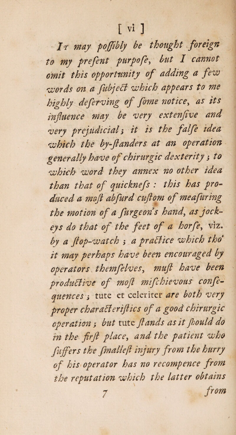 Jr may pojfibly be thought foreign to my prefent purpofe, but I cannot omit this opportunity of adding a few words on a fubjebt which appears to me highly deferving of fame notice, as its influence may be very extenfive and very prejudicial j it is the falfe idea which the by-ftanders at an operation generally have of chirurgic dexterity j to which word they annex no other idea than that of quicknefs : this has pro¬ duced a mofl abfurd cuflom of meafuring the motion of a furgeons hand, as jock¬ eys do that of the feet of a horfe, viz. by a Jlop-watch ; a practice which thd it may perhaps have been encouraged by operators themfelves, muft have been productive of mofl mifchievous confe- quences j tute et celeriter are both very proper charaCteriftics of a good chirurgic operation; but tute flands as it Jhould do in the fir ft place, and the patient who pilfers the fmalleft injury from the hurry of his operator has no recompense from the reputation which the latter obtains 7 from