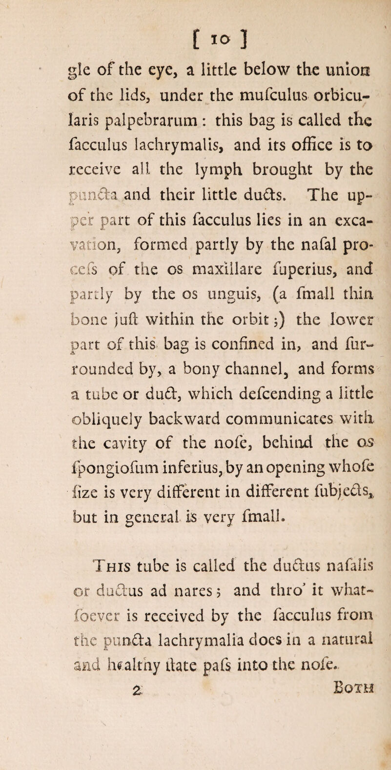 gle of the eye, a little below the union of the lids, under the mufculus orbicu¬ laris palpebrarum : this bag is called the facculus lachrymalis, and its office is to receive all the lymph brought by the panel a and their little duds. The up¬ per part of this facculus lies in an exca¬ vation, formed partly by the nafal pro¬ cess of the os maxillare fuperius, and partly by the os unguis, (a fmall thin bone juft within the orbit;) the lower part of this bag is confined in, and fur- rounded by, a bony channel, and forms a tube or dud, which defeending a little obliquely backward communicates with, the cavity of the nofe, behind the o,s fpongiofum inferius, by an opening whofe fize is very different in different fubjeds, but in general is very fmalh This tube is called the dudus nafalis or dudus ad nares ? and thro it what- foever is received by the facculus from the punda lachrymalia docs in a natural and healthy date pafs into the nofe* % Both