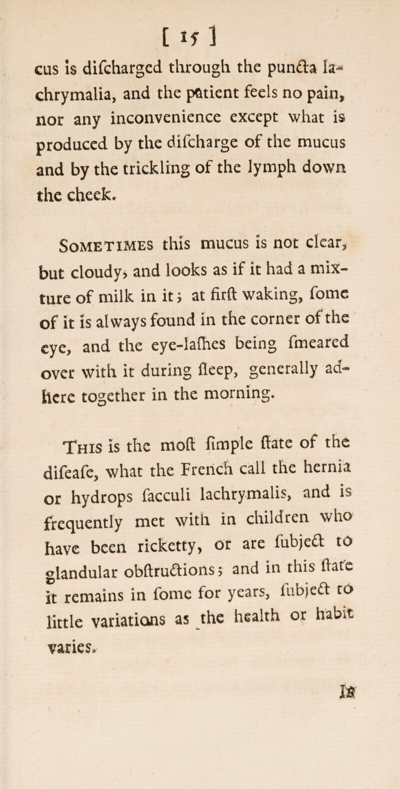 cus is difcharged through the punfta la- chrymalia, and the patient feels no pain, nor any inconvenience except what is produced by the difcharge of the mucus and by the trickling of the lymph down the cheek. Sometimes this mucus is not clear, but cloudy, and looks as if it had a mix¬ ture of milk in it; at firft waking, fome of it is always found in the corner of the eye, and the eye-lafhes being fmeared over with it during fleep, generally ad¬ here together in the morning. This Is the moll fimple ftate of the difeafe, what the French call the hernia or hydrops facculi lachrymalis, and is frequently met with in children who have been rieketty, or are fubjeft to glandular obftru&ions; and in this ftate it remains in fome for years, iubjeft to little variations as the health or hab.t varies.