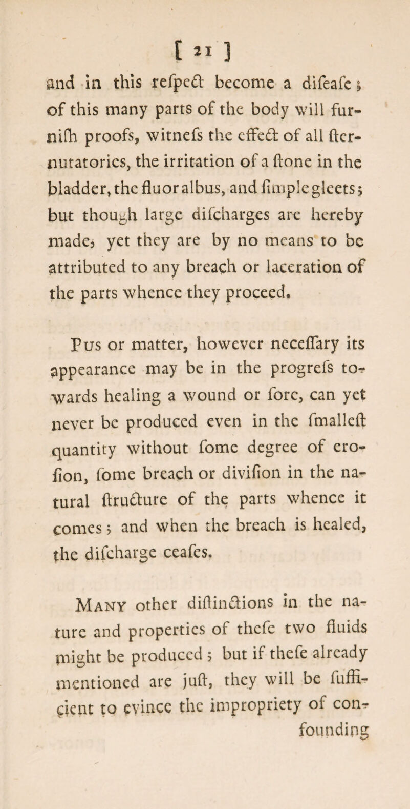 and in this refpcft become a difeafc; of this many parts of the body will fur- nifh proofs, witnefs the effed: of all ftcr- nutatories, the irritation of a (tone in the bladder, the fluor albus, and Amplegleets 5 but though large difcharges are hereby made? yet they are by no means to be attributed to any breach or laceration of the parts whence they proceed. Pus or matter, however neceflary its appearance may be in the progrefs to¬ wards healing a wound or fore, can yet never be produced even in the fmalleft quantity without fome degree of cro- flon, (ome breach or divifion in the na¬ tural ftrudure of the parts whence it comes; and when the breach is healed, the difcharge ceafes. Many other diftinddons in the na¬ ture and properties of thefe two fluids might be produced 5 but if thefe already mentioned are juft, they will be fiiffx- pent to evince the impropriety of conr founding