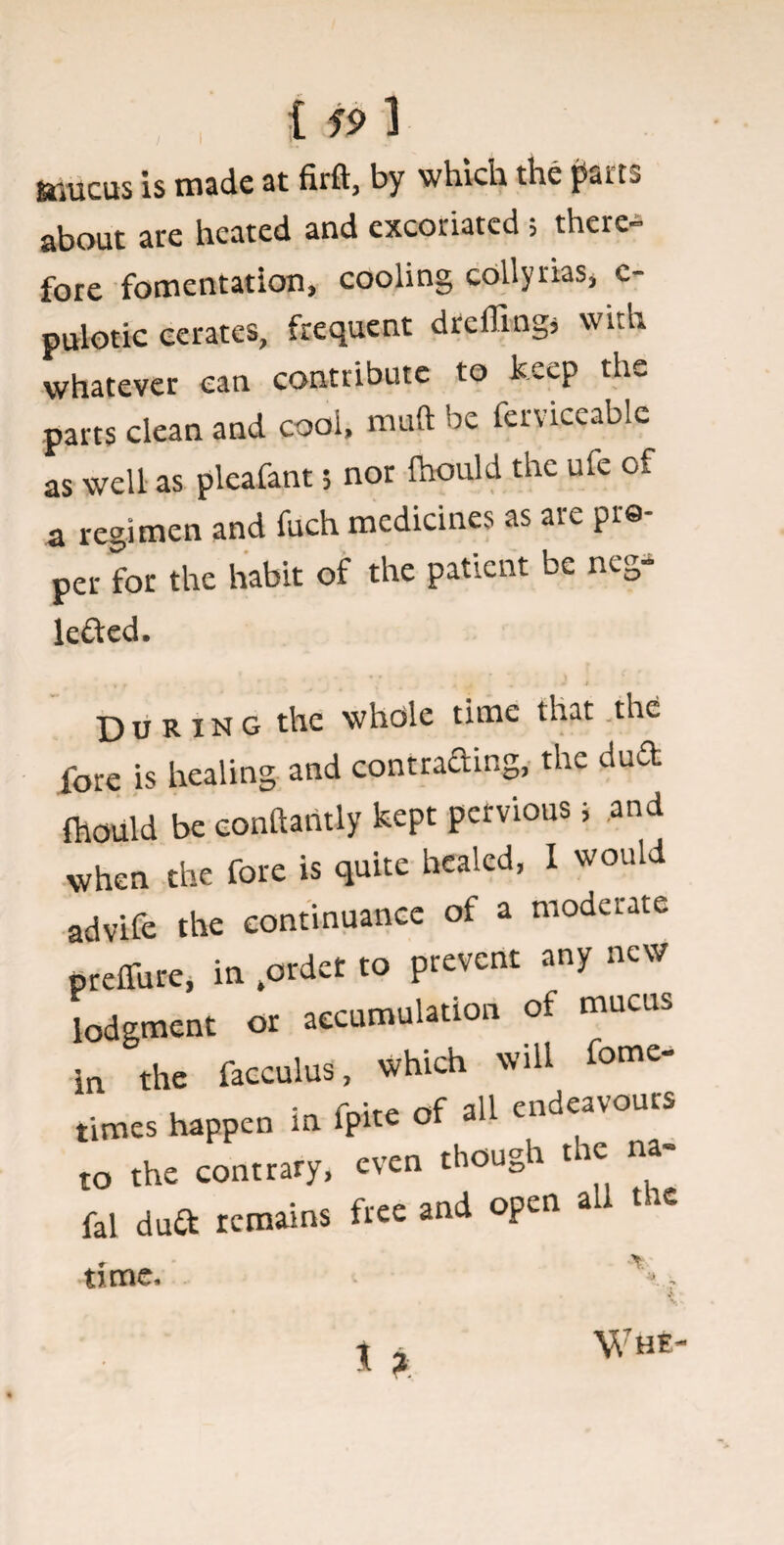 ftiucus is made at firft, by which the jSiuts about are heated and excoriated; there¬ fore fomentation, cooling collyrias, e- pulotic cerates, frequent dreffingj with whatever can contribute to keep the parts clean and cool, muft be ferviceablc as well as pleafant 5 nor fhould the ufe of a regimen and fuch medicines as aie pre per for the habit of the patient be neg- lefted. * r ' a , . J t During the whole time that the fore is healing and contracting, the dud fhould be eonftantly kept pervious, and when the fore is quite healed, I would advife the continuance of a moderate preffure, in ,ordet to prevent any new lodgment or accumulation of mucus in the facculus, which will f°me times happen in fpite of all endeavou to the contrary, even though t te na- fal duft remains free and open all t ic time. Wh £-