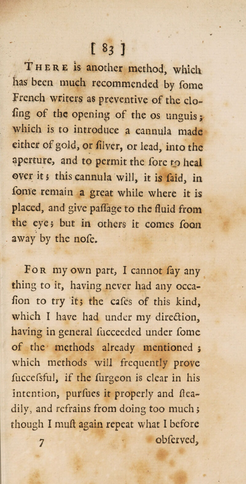 183 ] . i There is another method, which has been much recommended by fome French writers as preventive of the clo¬ sing of the opening of the os unguis; which is to introduce a cannula made either of gold, or filver, or lead, into the aperture, and to permit the fore to heal over it $ this cannula will, it is faid, in fome remain a great while where it is placed, and give palfage to the fluid from the eye* but in others it comes foan away by the nofe. For my own part, I cannot fay any thing to it, having never had any occa¬ sion to try it* the cafes of this kind, which I have had under my direction, having in general fucceeded under fome of the methods already mentioned * which methods will frequently prove fuccefsful, if the furgeon is clear in his intention, purfues it properly and flea- dilv, and refrains from doing too much* though I muft again repeat what I before