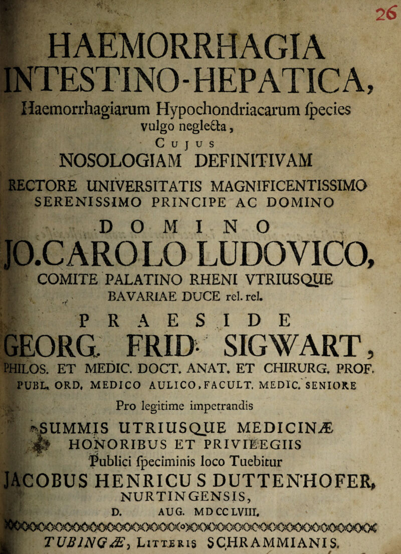 HAEMORRHAGIA INTESTINO- HEPATICA, Haemorrhagiarum Hypochondriacarum Ipecies vulgo neglefta, NOSOLOGIAM1 DEFINITIVAM RECTORE UNIVERSITATIS MAGNIFICENTISSIMO SERENISSIMO PRINCIPE AC DOMINO DOMI NO JO.CAROLO LUDOVICO, COMITE PALATINO RHENI VTRIUSQUE H . .. BAVARIAE DUCE rei. rei. ■ T m PRAESIDE GEORG FRID- SIGWART, PHILOS. ET MEDIC. DOCT. ANAT. ET CHIRURG, PROF. PUBL. ORD, MEDICO AULICO , FACULT, MEDIC.'SENIORE Pro legitime impetrandis 1 ^SUMMIS UTRIUSQUE MEDICINA HONORIBUS ET PRIVI1EGIIS ■ Tublici fpeciminis loco Tuebitur JACOBUS HENRICU S DUTTENHOFER, K| NURTINGENSIS, B' D. AUG. MDCCLVIII. X>CXi<°XXX><X)<X>C<X>O<)CXX>0O<XKKX TUjBlNGdE, Litteris SCHRAMMIANIS.