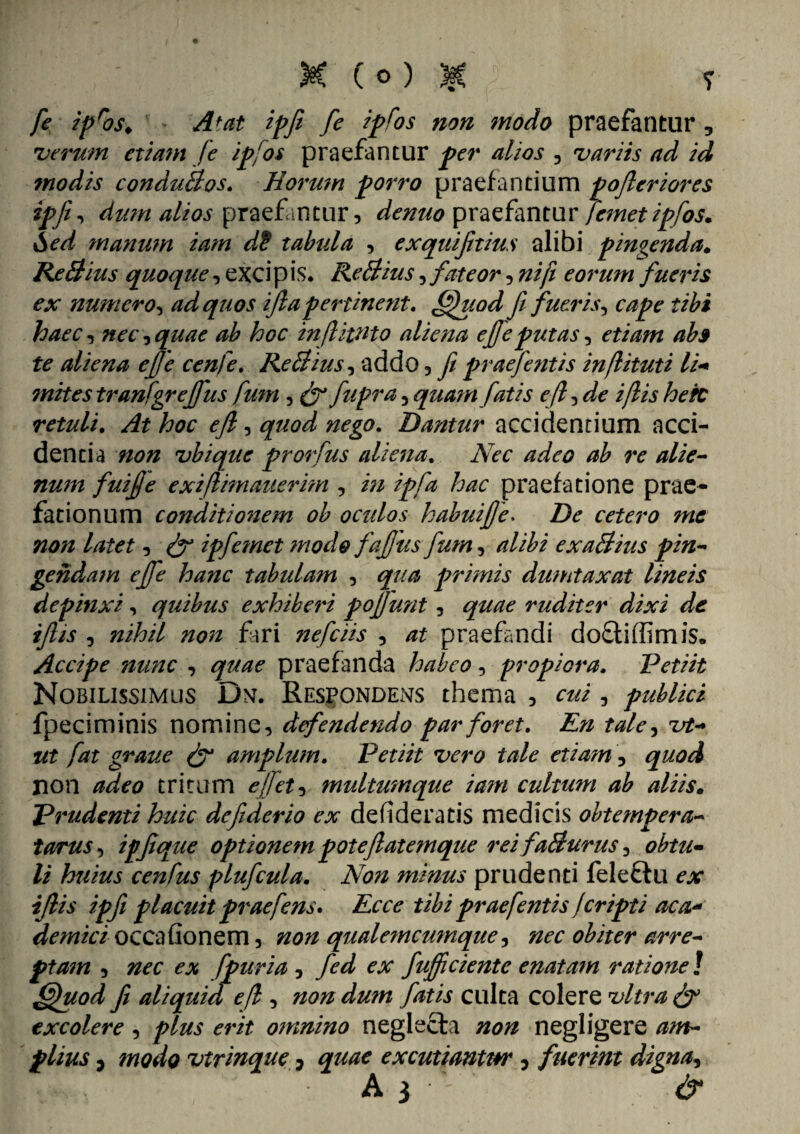 ' K (o) $ y fe ipros> Atat ipfi fe ipfos non modo praefantur 3 verum etiam fe ipfos praefantur per alios , variis ad id modis conduBos. Horum porro praefandum pofleriores dum alios praefantur, denuo praefantur femet ipfos. Sed manum iam dS tabula , exquifitius alibi pingenda. ReBius quoque, excipis. ReBius, fateor, nifi eorum fueris ex numero, ad quos ifia pertinent. fifiuod fi fueris, tibi haec, «er, quae ab hoc infiittito aliena efie putas, etiam ab3 te aliena efje cenfe. ReBius, addo, fi praefentis inflituti li* ?nites tranfgrejfus fum , (fi fupra, quam fatis e fi, ^ i/lis hefc retuli. ^ hoc efi, nego. Dantur accidentium acci¬ dentia 7/0ZZ vbique prorfus aliena. Nec adeo ab re alie¬ num fui fi e exijlnnauermi, />/ ipfa hac praefatione prae¬ fationum conditionem ob oculos habui fi e* De cetero mc non latet, (fi ipfemet modo fafius fum, alibi exaBius pin¬ gendam efie hanc tabulam , qua primis dumtaxat lineis depinxi, quibus exhiberi pofiunt , rudit er dixi de ifiis , nihil non fari nefciis , praefandi dofliffimis. Accipe nunc , praefanda habeo, propiora. Petiit Nobilissimus Dn. Respondens thema , cui, publici fpeciminis nomine, defendendo par foret. En tale, ztf- /**£ graue (fi amplum. Petiit vero tale etiam, non tritum e fi et ^ multumque iam cultum ab aliis. Prudenti huic defderio ex defideratis medicis obtempera- tarus, ipfique optionem pote fiatemque reifaBurus, /i huius ce7tfus plufcula. Non minus prudenti felettu ex ifiis ipfi placuit praefens. Ecce tibi praefentis Jcripti aca« demici occa (Ionem, non qualemcumque, nec obiter arre¬ ptam , nec ex fpuria , fed ex fufiiciente enatam ratione ! ffhiod fi aliquid efl, non du?n fatis culta colere vitra (fi excolere, plus erit omnino neglecta non negligere am¬ plius , modo virinque 7 quae excutiantur , fuerint digna, • ' A 3 • ' &