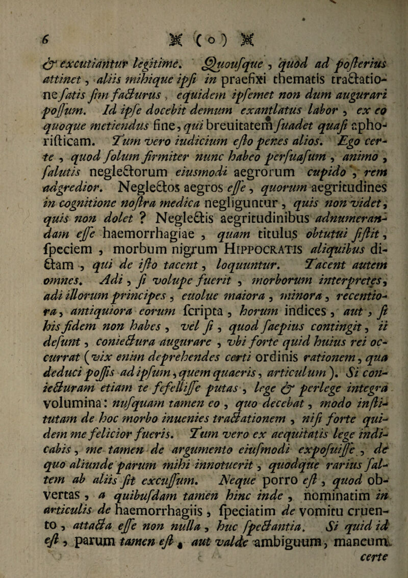 & excutiantur legitime. fffuoufque , quod ad poflerius attinet, aliis mihi que ipfi in praefixi thematis traftatio- ne fatis fim faBurus , equidem ipfemet non dum augurari pojjum. Id ipfe docebit demum exantlatus labor , ex eo quoque metiendus fine, qui breuitatem fuadet quafi apho- ridicam. Tum ruero iudicium e flo penes alios. Ego cer¬ te , quod folum firmiter nunc habeo perfuafum , animo , falutis negleftorum eiusmodi aegrorum cupido V rem adgredior. Negle£tos aegros ejje, quorum aegritudines in cognitione noflra medica negliguntur , quis non videt, quis non dolet ? Negle£tis aegritudinibus adnumeran- dam ejfe haemorrhagiae , quam titulus obtutui fiflit, fpeciem , morbum nigrum Hippocratis aliquibus di- ftam , qui de iflo tacent, loquuntur. Tacent autem omnes. Adi , fi volupe fuerit , morborum interpretes, adi illorum principes , euolue maiora , minora, recentio- ra, antiquiora eorum fcripta , horum indices, aut, fi his fidem non habes , vel fi , quod faepius contingit, ii defunt, conieBura augurare , vbi forte quid huius rei oc¬ currat {vix e?iim deprehendes certi ordinis rationem, qua deduci pojis ad ipfum, quem quaeris, articulum ). Si con- ieBuram etiam te fefelliffe putas , lege & perlege integra Volumina: nufquam tamen eo , quo decebat, modo injli- tutam de hoc morbo inuenies traBationem , ni fi forte qui- me felicior fueris. Tum vero ex aequitatis lege indi¬ cabis , me-tamen-de argumento eiufmodi expofuijje , d& quo aliunde parum mihi innotuerit, quodque rarius fal¬ tem ab aliis fit exctijfmn. Neque porro efl , gwd ob¬ vertas , 0 quibufdam tamen hinc inde , nominatim articulis de haemorrhagiis , fpeciatim de vomitu cruen¬ to , attaBa ejfe non nulla , huc fpeBantia, Si quid id efl 3 parum tamen efl% aut valde ambiguum, mancum. ' .• c certe