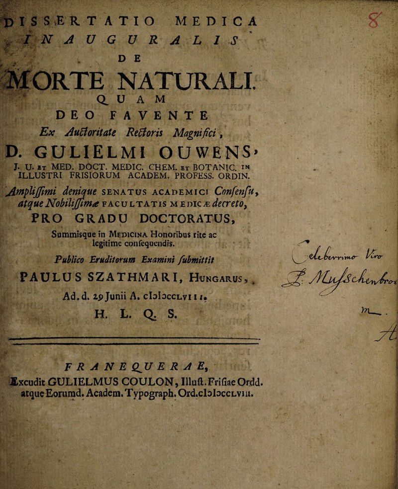 dissertatio medica ■*. INAUGURA LIS D E NATURALI. Q. U A M DEO FAVENTE Ex Auclontale Re A oris Magnifici, D. GUL1ELMI OUWENS’ J. U. it MED. DOCT. MEDIC. CHEM. et BOTANIC. in ILLUSTRI FRISIORUM ACADEM. PROFESS. ORDIN. Amphjfmi denique senatus Academici Confenfu, atque Nobiliffima facultatis medica decreto, PRO GRADU DOCTORATUS, Summisque in Medicina Honoribus rite ac legitime confequendis. Publico Eruditorum Examini fubmittit PAULUS SZATHMARI, Hvngarus, . Ad. d. ip Junii A. cLjIdcclvi i i. H. L. Q. S. F R A N E Q^U E R A E, Excudit GULIELMUS COULON, Illuft.FrifiaeOrdd. atque Eorumd. Acadeia.Typograph.Ord.claloccLvm.