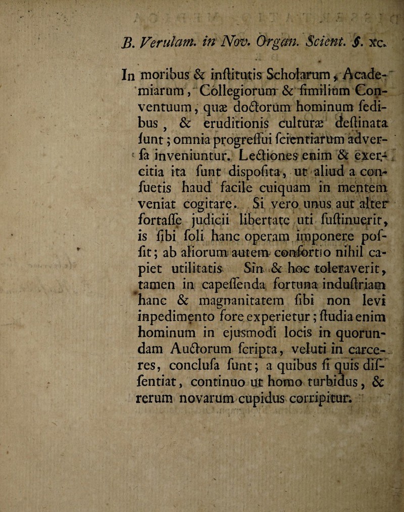 B. Verulani, in Nov. Organ. Scient. jT. xc. 40 % In moribus & inftitutis Scholarum , Acade- miarum, Collegiorum & frmiiium Con¬ ventuum , quas do&orum hominum fedi- bus , & eruditionis culturae delimata funt; omnia progrelFui feien tiaram adver- ! fa inveniuntur. Ledtiones enim & exer¬ citia ita funt dispofita, ut aliud a con- fuetis haud facile cuiquam in mentem veniat cogitare. Si vero unus aut alter fortaffe judicii libertate uti fullinuerit» is fibi foli hanc operam imponere pof- fit; ab aliorum autem confortio nihil ca¬ piet utilitatis Sin & hoc toleraverit, tamen in capeflenda fortuna indullriam hanc & magnanitatem fibi non levi inpedimento fore experietur; ftudia enim hominum in ejusmodi locis in quorun- dam Auflorum fcripta, vel uti in carce¬ res , conclufa funt; a quibus fi quis dif- fentiat, continuo ut homo turbidus, & rerum novarum cupidus corripitur.