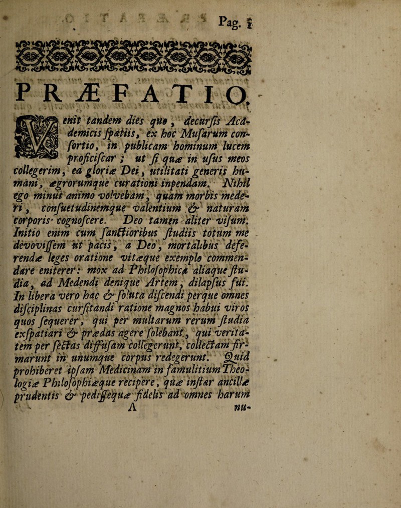 4. -i V Pag. PRIFATI_ \ , , • \ < V4' .;,i ■ :■> ±. v • ;•■ - . ■; • ' * • : :■ v*i v ■ >T * , • . x t; I J enit tandem dies qtto, dtcttrfis Acd- demitis /patiisex hoc Mufarum con- foriio, in publicam hominum lucem profitifcar ; ut fi qua in ufus meos collegerim, ea gloria Dei, utilitati generis hu¬ mani, agrorumque curationi inpendam. Nihil ego minus animo volvebam, quam morbis mede- fi, confuetudinemque valentium & naturam corporis- cognofcere. Deo tamen aliter vijum. Initio enim cum fanWoribus fiudiis totum me devovtjfem ut facis, a Deo > mortalibus defe¬ renda leges oratione vitaque exemplo commen¬ dare eniterer: mox ad Philofophica aliaque ftu- dia, ad Medendi denique Artem, dilapfus fui. In libera vero hac & foluta difeendi perque omnes difciplinas curfitandi ratione magnos habui viros quos fequerer , qui per multarum rerum jludfa exfpatiari & prodas agere (olebant., qui verita- prohiberet ipfam Medicinam in famulitium Theo^ logia Philofophideque recipere, qua injlar ancilU prudentis & pediffequa fidelir ad'omnes harum A mt-