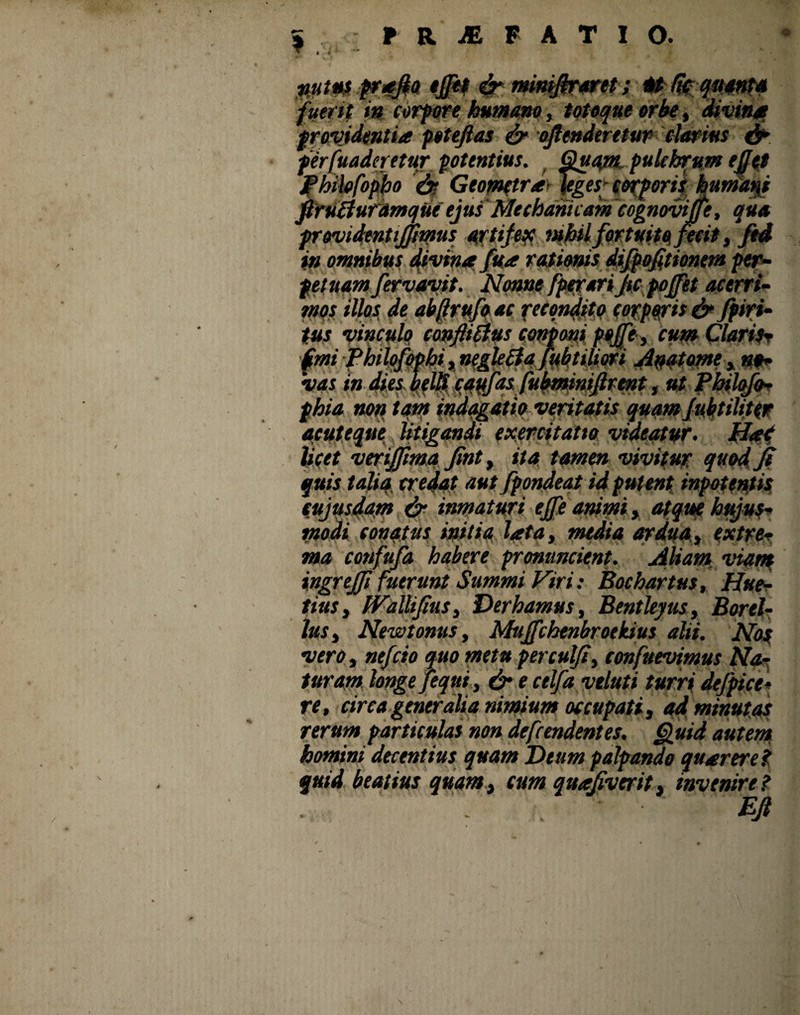 nutus p?*fia tjp$ & mimfiraret; m (fcqmnta fuerit ut corpore humano, totoque orbe, divinat providentia poteftas & offenderetur darius fr perfunderetur potentius. Quam. pulchrum ejjtt Philofopho '“is Geometrayjeges» cofporii humans firufiuramqiie ejus Mechanicam 'cognovijfe, qua providentijjimus artifex mbilfortuito fecit, ftd in omnibus divina fua rationis difpofitionem per¬ petuam fervavit. Nonne fperari Ju pojfet acerri¬ mos illos de ab (rufo ac recondito corporis & fpiri- tus vinculo conftitfus conprni pfffe, cum Claritr (mi fhilofophi, negle£fa fubtiliori Anatome , no¬ vas in dies belft cqyfas fubminifirmtut Pbilcfo- phia non.tani indagatio veritatis quam Jubtiliter acuteque litigandi exercitatio videatur, flat licet verijpma fmt, ita tamen vivitur, quod jt fuis talia credat aut fpondeat id putent inpotentis cujusdam & inmaturt ejfe animi, atque ktyus- modi conatus initia lata, media ardua., extre¬ ma confufa habere pronuncient. Aliam viam ingrejfi fuerunt Summi Viri: Bochartus, Hue- titts, IValUJius, Der hamus, Bentleyus, Borel- lus, New tonus, Mujfchenbroekius alii. Nos vero, nefcio quo metu perculji, confuevimus Na¬ turam longe fequi, & e celfayeluti turri de/pice- re, circa generalia nimium occupati, ad minutas rerum particulas non dependentes. Quid autem homini decentius quam Deum palpando quarerei quid beatius quamt cum quajivcrit, invenire?