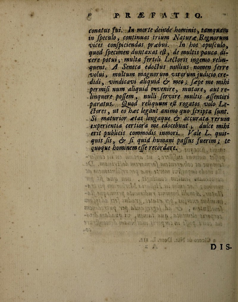 fi JP R J& F ■& , T t Q. conatus fui.' In morte deinde hominis, tamquam in fpeculo, continuas trium Natura; Regnorum vices conjficiendas prabui. In hoc opufculo, quod fpecimen duntax at e (i, de multis pauca di¬ xere potui ■, multa fertili Leftoris ingenio relin¬ quens. A Seneca edotfus nullius nomen ferre ;volui , multum magnorum virqriimjudicio cre- <didi, vindicavi aliquid & meo; fape me mihi permifi num aliquid invenire, mutare, aut re¬ linquere pojfem, nulli fervire multis affentivi paratus. Quod reliquum efi rogatos volo Le- 0ores, ut eo hac legant animo quo f cripta funt. Si maturior atas longaque & accurata rerum experientia certiora me edocebunt ■, dulce mihi erit publicis commodis inmori. Vale L. quis¬ quis Jis, & fi quid humani paffus fuerim ; te quoque hominem effe recordate. : * *  \V . * « *. » • ‘K. ‘ « i, DIS-