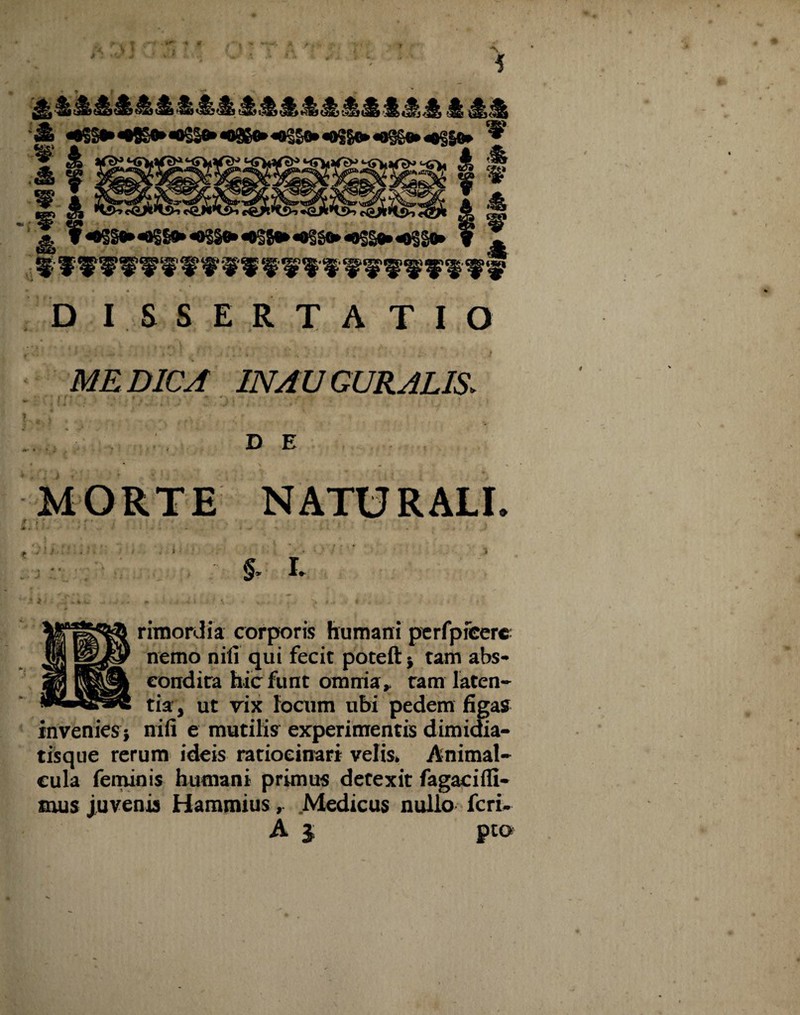 # •» fi A yf t* *4k Jti«& & ^St>«t^<og|»«9e^<«€So>«oSge»^»4§|^ ^ J ¥^§^«^l»*«0S§»«#28«*««§Stt*«8S§«»«9S§0» f D I SSERTATIO MEDICA IN AUGURALIS. D E MORTE NATURALI. f ' -' W J •- . * §> I rimordia corporis humani perfpfeere nemo nili qui fecit poteft* tam abs¬ condita hicfunt omnia, tam laten¬ tia, ut vix focum ubi pedem figas invenies $ nili e mutilis experimentis dimidia- tisque rerum ideis ratiocinari velis» Animal- cula feminis humani primus detexit fagacifli- mus juvenis Hammius, Medicus nullo fcri-
