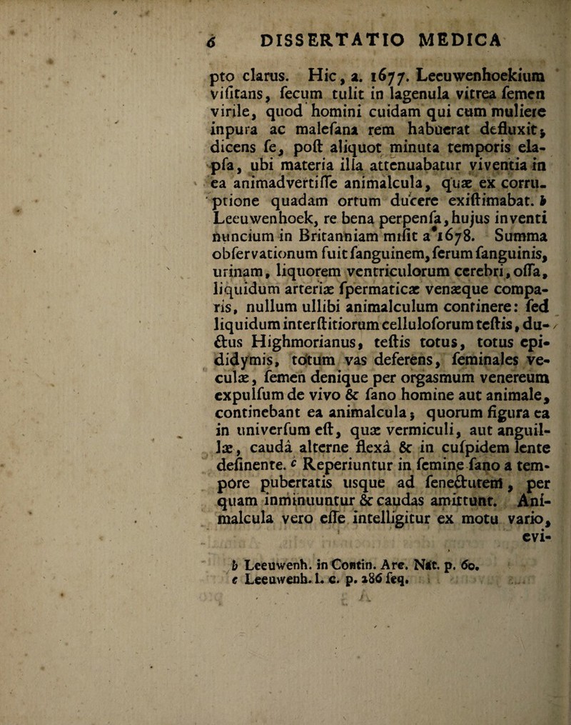 pto clarus. Hic, a. 1677. Lecuwenhoekium vifitans, fecum tulit in lagenula vitrea femen virile, quod homini cuidam qui cum muliere inpura ac malefana rem habuerat defluxit* dicens fe, poft aliquot minuta temporis ela- pfa, ubi materia illa attenuabatur viventia in ea animadverti fle animalcula, quae ex corru¬ ptione quadam ortum ducere exiftimabat. b Leeuwenhoek, re bena perpenfa,hujus inventi nuncium in Britanniam mtfit 3*1678. Summa obfervationum fuit fanguinem, ferum fanguinis, urinam, liquorem ventriculorum cerebri,offa, liquidum arteriae fpermaticae venaeque compa¬ ris, nullum ullibi animalculum continere: fed liquidum interftitiorum celluloforum tcftis, du- / £tus Highmorianus, teftis totus, totus epi¬ didymis, tdtum vas deferens, feminales ve- culae, femen denique per orgasmum venereum expulfum de vivo & fano homine aut animale, continebant ea animalcula * quorum figura ea in univerfum eft, quae vermiculi, aut anguil¬ lae, cauda alterne flexa Sc in cufpidem lente definenre. c Reperiuntur in femine fano a tem¬ pore pubertatis usque ad fene&utem, per quam inminuuntur & caudas amittunt. Ani¬ malcula vero efle intelligitur ex motu vario, evi- > b Lceuwenh. in Contin. Are. Ntft. p. 60. c Leeuwenh. I. c. p. 186 feq.