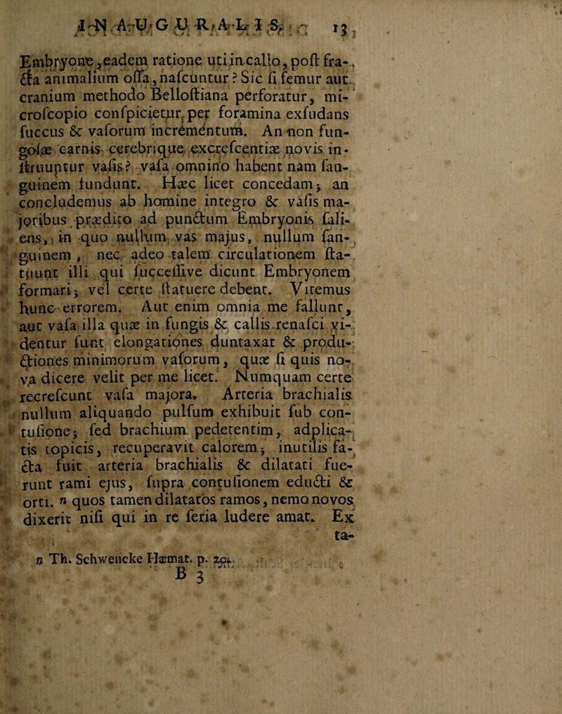 Embryone ,eadem ratione uti incallo, poft fra- ? rfa animalium offa, nafcuntur ? Sic ii femur aut cranium methodo Belloftiana perforatur, mi- crofcopio confpiciemrjper foramina exfudans fuccus 8c vaforum incrementum. An non fun- gote carnis cerebrique excrefcentix novis in- itruuntur vafis? vafa omnino habent nam fan- guinem lundunt. Haec licet concedam * an concludemus ab homine integro 8c vafis ma¬ joribus praedico ad punftum Embryonis fall¬ ens, in quo nullum vas majus, nullum fan- guinern , nec adeo talem circulationem fla¬ tu unt illi qui fucceffive dicunt Embryonem formari* vel certe (latuere debent. Vitemus hunc errorem. Aut enim omnia me fallunr, aut vafa illa quae in fungis Sc callis.renafci yi- dentur funt elongationes duntaxat produ- diones minimorum vaforum , quae fi quis no¬ va dicere velit per me licet. Numquam certe recrefcunt vafa majora» Arteria brachialis, nullum aliquando pulfum exhibuit fub con- tufione* fed brachium pedetentim, adplica- tis topicis, recuperavit calorem* inutilis fa¬ cta fuit arteria brachialis 8c dilatati fue¬ runt rami ejus, fupra contufionem edu£ti orti. n quos tamen dilatatos ramos, nemo, no vos dixerit nifi qui in re feria ludere amat. Ex ta- n Tfe. Schwencke Hxtnat. p. . 1 s V »T. Q