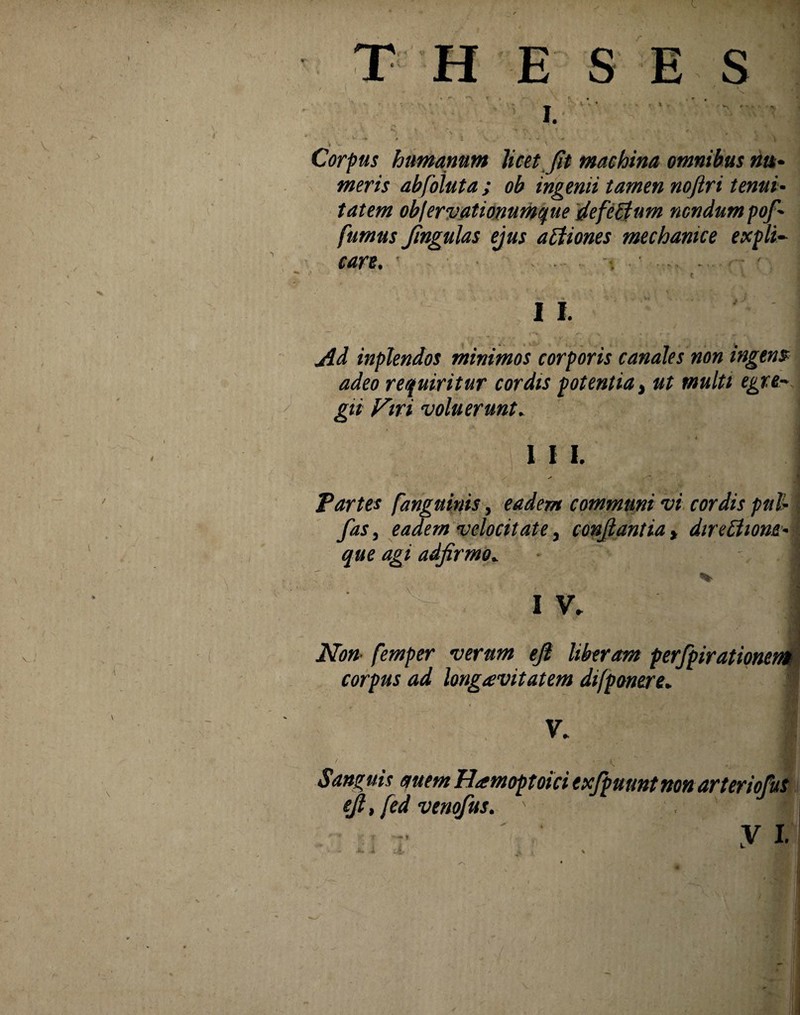 THESES Corpus humanum licet fit machina omnibus nu~ meris abfoluta ; ob ingenii tamen noftri tenui* tatem objervationumpie defeffum nondum pof fumus fngulas ejus attiones mechanice expli¬ care. I 1. Ad inplendos minimos corporis canales non ingens adeo requiritur cordis potentia > ut multi egre¬ gii Firi voluerunt. 1 I I. - Partes [anguinis, eadem communi vi cordis pul* i fas, eadem velocitate, confiant ia * direttiom* que agi adfirmo* • 1 % \ • . 1 v* Non- femper verum eft liberam perfpirationent corpus ad longavitatem difponere. V. Sanguis auem Hamoptoici exfpuunt non arteriofus ejl, fed venofus.