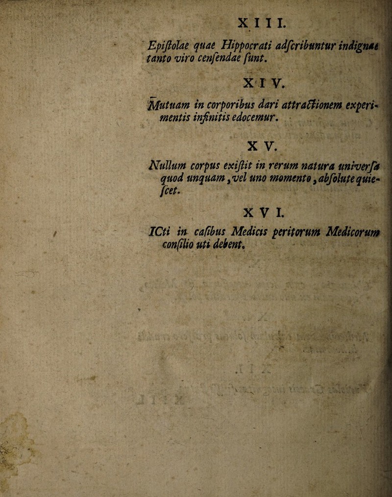 Epijlolae quae_ Hippocrati adfcribuntur indignae tanto viro cenfendae funt. X I V. Mutuam in corporibus dari attractionem experi~ mentis infinitis edocemur. X V. Nullum corpus exifiit in rerum natura miverja quod unquam ,vel uno momento, abfolute quie- jcet- XVI. ICti in cafibus Medias peritarum Medicarum confilio uti debent.