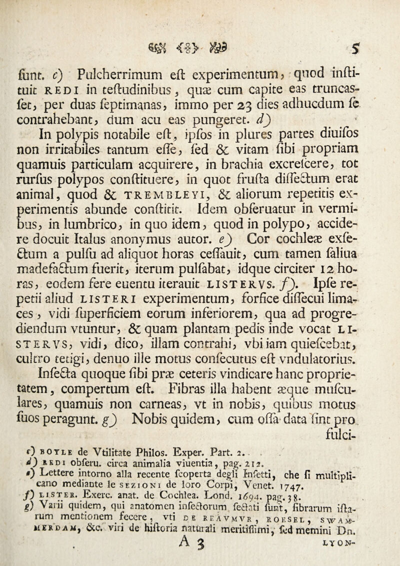 <#> m funt. c) Pulcherrimum eft experimentum, quod infti- tuit redi in teftudinihus * qua cum capite eas truncas- fet, per duas feptimanas, immo per 23 aies adhucdum fe contrahebant, dum acu eas pungeret, d) > In polypis notabile eft, ipfos in plures partes diuifbs non irritabiles tantum effe, fed & vitam nbi propriam quamuis particulam acquirere, in brachia excreicere, tot rurfus polypos conftituere, in quot frufta diftesftum erat animal, quod & trembleyi, & aliorum repetitis ex¬ perimentis abunde conftitit. Idem obferuatur in vermi¬ bus , in lumbrico , in quo idem , quod in polypo, accide¬ re docuit Italus anonymus autor. e) Cor cochleas exfe- £tum a pulfu ad aliquot horas ceflauit , cum tamen (aliua madefaffum fuerit, iterum pulfabat) idque circiter 12 ho¬ ras, eodem fere euentu iterauit listervs. f). Ipfe re¬ petii aliud lister 1 experimentum) forfice diftecui lima¬ ces , vidi fuperficiem eorum inferiorem) qua ad progre¬ diendum vtuntur, & quam plantam pedis inde vocat li¬ stervs, vidi) dicO) illam contrahi) vbi iam quiefcebat, cultro tetigi, denuo ilie motus confecutus eft vndulatorius. Infe&a quoque fibi prae ceteris vindicare hanc proprie¬ tatem , compertum eft. Fibras illa habent aeque mulcu- lares, quamuis non carneas, vt in nobis, quibus motus fuos peragunt, g) Nobis quidem, cum offa data fint pro fulci- 0 botie de Vtilitate Philos. Exper. Part. 2. - . <0 *ED, obferu. circa animalia vluentia, pag.212. 0 Lettere intorno alia recente fcoperta degli Infetti, che fi multipli- eano mediante le sezioni de loro Corpi, Venet. 1747. /) dister. Exerc. anat. de Cochlea. Lond. i6q4» pag. 3 8- g) Vani quidem, qui anatomen infectorum feftati funt, fibrarum ifh- rum mentionem fecere , \ ti ce reAvmvr, r o f. s e l , s w a ive- merdam, &c. viri de hiftoria naturali meritiflimi, fed memini Dn. A 3 IYON-