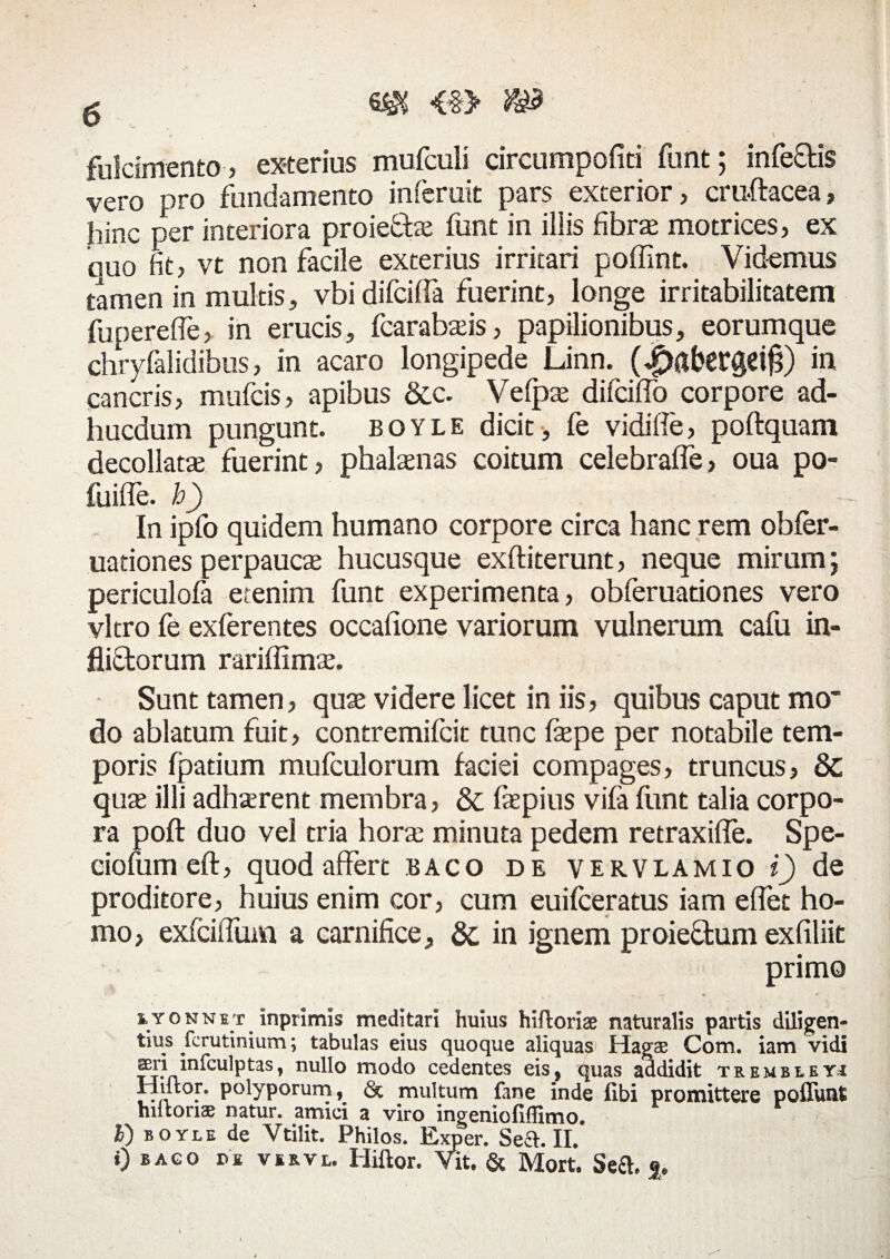 fulcimento , exterius mufculi circumpofiti funt; infe&is vero pro fundamento inferuit pars exterior, cru-ftacea, hinc per interiora proieffce funt in illis fibra motrices, ex quo fit, vt non facile exterius irritari poffint. Videmus tamen in multis, vbi difciffa fuerint, longe irritabilitatem fuperefle> in erucis, fcarabseis, papilionibus, eorumque cbryfalidibus, in acaro longipede Linn. (4>al'ergd£) in cancris, mufcis, apibus &c. Vefpas difciffo corpore ad¬ ii ucdum pungunt, boyle dicit-, fe vidifle, poftquam decollata; fuerint, phaltenas coitum celebraffe, oua po- fuiffe. h) In ipfo quidem humano corpore circa hanc rem obfer- uationes perpauca; hucusque exftiterunt, neque mirum; periculofa etenim funt experimenta, obferuationes vero vitro fe exferentes occafiione variorum vulnerum cafu in¬ flictorum rariffima;. Sunt tamen, quae videre licet in iis, quibus caput mo* do ablatum fuit, contremifcit tunc fepe per notabile tem¬ poris fpatium mufculorum faciei compages, truncus, 8c quae illi adhaerent membra, Sc fepius vifa funt talia corpo¬ ra poft duo vel tria hora minuta pedem retraxifle. Spe- ciofum eft, quod affert baco de vervlamio i) de proditore, huius enim cor, cum euifceratus iam effet ho¬ mo, exfciifum a carnifice, & in ignem proie&um exfiliit primo iYONNiT inprimis meditari huius hiftoriae naturalis partis diligen¬ di11,8 fcrutinium; tabulas eius quoque aliquas Hagae Com. iam vidi ^ri mfculptas, nullo modo cedentes eis, quas abdidit trembleyj Hiltor. polyporum, & multum fane inde (Ibi promittere poflunt hiitonae natur, amici a viro ingeniofiffimo. B) boyle de Ytilit. Philos. Exper. Seft. II. i) bago DE vsrvl. Hiftor. Vit. & Mort. Sea §«