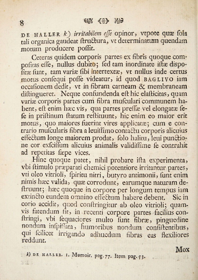 'i.%y de haller k) irritabilem ejfe opinor, vtpote qu* fola tali organica gaudeat ftru&ura, vt determinatum quendam motum producere poffit. Ceteras quidem corporis partes ex fibris quoque com- pofitas efie, nullus dubito; fed tam inordinate ift* dispo- fit* funt, tam vari* fibi intertext*, vt nullus inde certus motus confequi pofte videatur, id quod baglivo iam occafionem dedit, vt in fibram carneam 8c membraneam diftingueret, Neque confundenda eft hic elafticitas, quam vari* corporis partes cum fibra mufculari communem ha¬ bent, eft enim h*c vis, qua partes prefl* vel elongat* fe- fe in priftinum ftatum reftituunt, hic enim eo maior erit motus, quo maiores fuerint vires applicat*; cum e con¬ trario mufcularis fibra a leuiftimo contafhi corporis alicuius efteftum longe maiorem prodat, folo halitu, leui punftio- ne cor exfcifium alicuius animalis validiffime fe contrahit ad repetitas f*pe vices. Hinc quoque patet, nihil probare ifta experimenta» vbi ftimulo pr*parati chemici potentiore irritantur partes, vti oleo vitrioli, fpiritu nitri, butyro andmonii, funt enim nimis h*c valida, qu* corrodunt, earumque naturam de¬ finiunt; h*c quoque in corpore per longum tempus iam extinclo eundem omnino efFefhim habere debent. Sic in corio accidit, quod conftringitur ab oleo vitrioli; quam¬ vis fatendum fit, in recenti corpore partes facilius con- ftringi, vbi fequaciores multo funt fibr*, pinguedine nondum infpifiata, humoribus nondum confiftentibus, qui fcilicet irrigando adhucdum fibras eas flexiliores reddunt. k) de haller. i. Memoir. pag-77. Itgin pag. f j. Mox