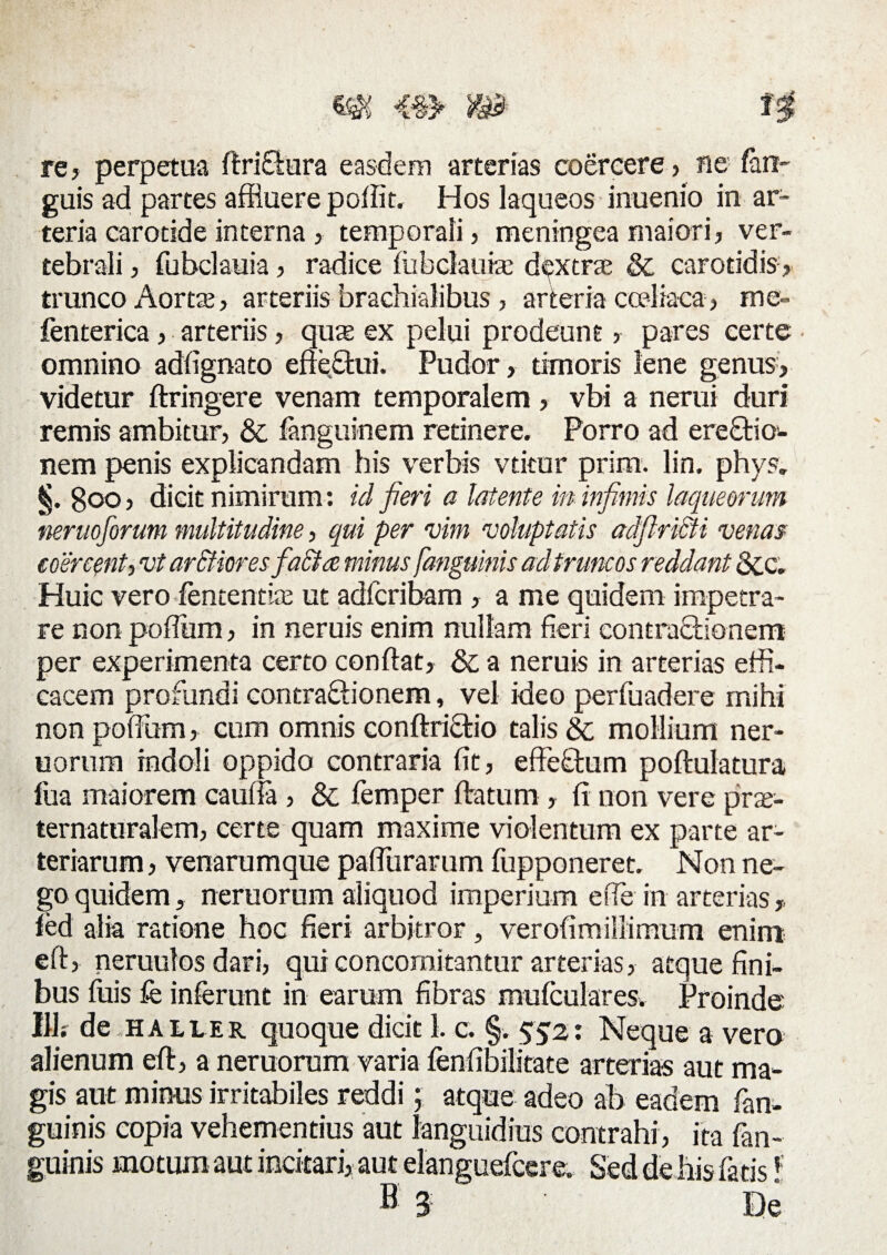 re, perpetua ftriCtura easdem arterias coercere , ne fan- guis ad partes affluere poffit. Hos laqueos inuenio in ar¬ teria carotide interna , temporali, meningea maiori, ver¬ tebrali , fubclauia, radice fiibclauke dextra & carotidis, trunco Aorta?, arteriis brachialibus , arteria coeliaca, me- fenterica, arteriis, qua? ex pelui prodeunt, pares certe • omnino adlignato efiettui. Pudor, timoris lene genus, videtur ftringere venam temporalem, vbi a nerui duri remis ambitur, & fanguinem retinere. Porro ad erectio¬ nem penis explicandam his verbis vtitur prim. lin. phys. §. Boo, dicit nimirum: id fieri a latente in infimis laqueorum neruoforum multitudine, qui per vim voluptatis adfiridti venas coercent^ vt ar&iores fiactce minus [anguinis adtruncos reddant &c. Huic vero fententia? ut adfcribam , a me quidem impetra¬ re non poffiim, in neruis enim nullam fieri contractionem per experimenta certo conflat, & a neruis in arterias effi¬ cacem profundi contractionem, vel ideo perfuadere mihi non pofflum, cum omnis conftriCtio talis 8c mollium ner- uorum indoli oppido contraria fit, effeCtum poftulatura fua maiorem caufla , & femper ftatum , fi non vere pra- ternaturalem, certe quam maxime violentum ex parte ar¬ teriarum , venarumque pafTurarum filpponeret. Non ne¬ go quidem, neruorum aliquod imperium effle in arterias,, fed alia ratione hoc fieri arbitror, verofimillimum enim eft, neruulos dari, qui concomitantur arterias, atque fini¬ bus fuis fe inferunt in earum fibras mufculares. Proinde 111; de haller quoque dicit 1. c. §. 552: Neque a vero alienum eft, a neruorum varia fenfibilitate arterias aut ma¬ gis aut minus irritabiles reddi; atque adeo ab eadem fan- guinis copia vehementius aut languidius contrahi, ita fan- guinis motum aut incitari, aut elanguefcere. Sed de his fatis!: