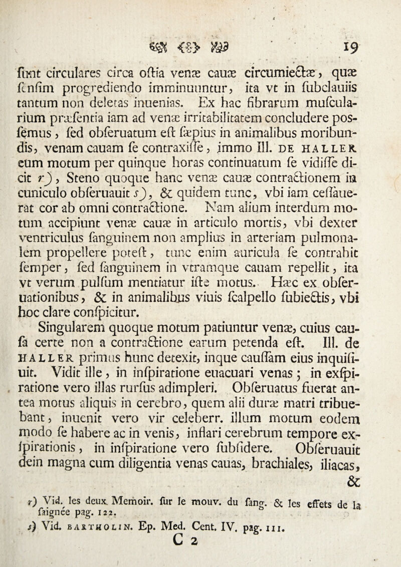 fiKit circulares circa oftla venae cauae circumieCtaj, quae fcnfim progrediendo imminuuntur, ita vt in fubclauiis tantum non deletas inuenias. Ex hac fibrarum mufcula- rium praientia iam ad venae irritabilitatem concludere pos- femus , fed obferuatum eft fiepius in animalibus moribun¬ dis, venam cauam fe contraxifie, immo 111. de haller. eum motum per quinque horas continuatum fe vidifle di¬ cit r), Steno quoque hanc vente caute contractionem in cuniculo obferuauit s), & quidem tunc, vbi iam ceftaue- rat cor ab omni contraCtione. Nam alium interdum mo¬ tum accipiunt venae caute in articulo mortis, vbi dexter ventriculus fanguinem non amplius in arteriam pulmona¬ lem propellere poteft, tunc enim auricula fe contrahit femper, fed fanguinem in vtramque cauam repellit, ita vt verum pulfum mentiatur iit e motus. Htec ex obfer- uationibus, & in animalibus viuis fcalpello fubieCtis, vbi hoc clare confpicitur. Singularem quoque motum patiuntur vena, cuius cau- fa certe non a contraCtione earum petenda eft. 111. de haller primus hunc detexit, inque cauftam eius inquifi- uit. Vidit ille , in infpiratione euacuari venas ; in exfpi- ratione vero illas rurfus adimpleri. Obferuatus fuerat an¬ tea motus aliquis in cerebro, quem alii durae matri tribue¬ bant , inuenit vero vir celeberr. illum motum eodem modo fe habere ac in venis, inflari cerebrum tempore ex- fpirationis, in infpiratione vero fubfidere. Obferuauit dein magna cum diligentia venas cauas, brachiales, iliacas, & r) Vid. les deux. Memoir. for le mouv. du fano-. & jes effets de Ia faignee pag. 122. j) Vid. baxtholin. Ep. Med. Cent. IV. pag. m. C a