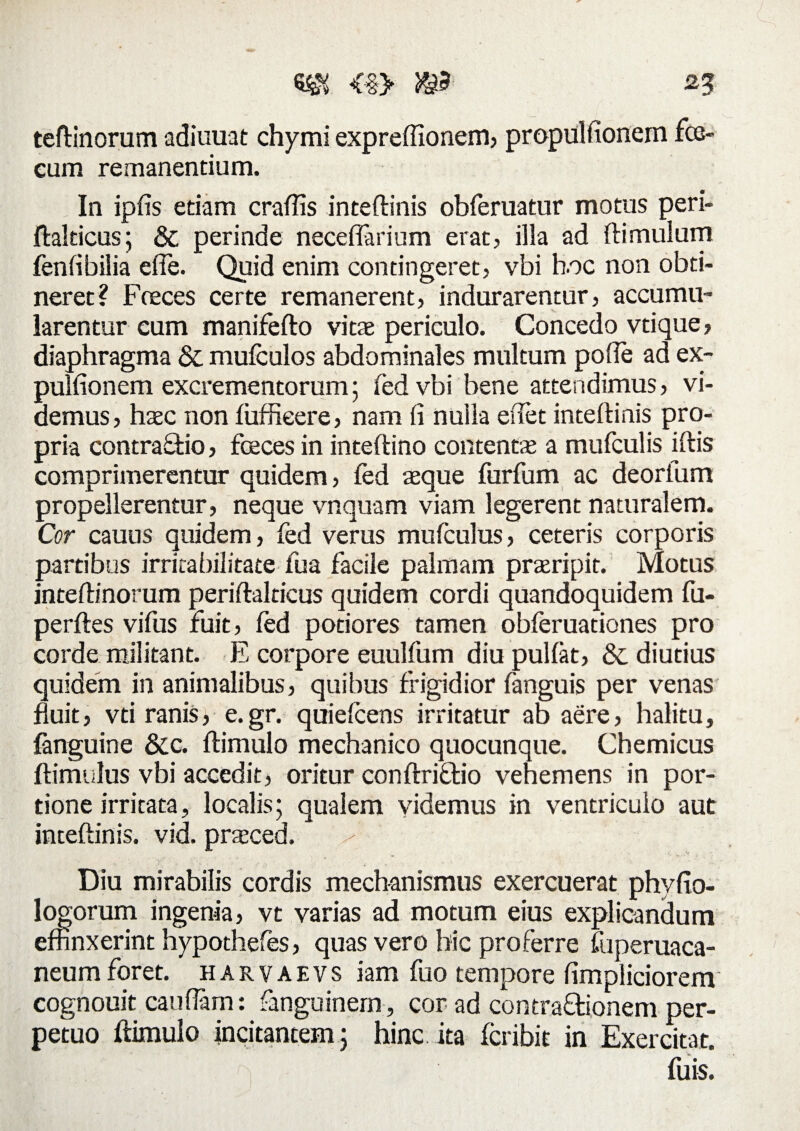 teftinorum adiuuat chymi expreffionem, propulfionem fce- cum remanentium. In iplis edam craffis inteftinis obferuatur motus peri- ftalticus; &; perinde neceflarium erat, illa ad (limulum fenfibilia elTe. Quid enim contingeret, vbi h.oc non obti¬ neret? Fceces certe remanerent, indurarentur, accumu¬ larentur eum manifefto vitae periculo. Concedo vtique, diaphragma & mufculos abdominales multum polle ad ex- pulfionem excrementorum; fed vbi bene attendimus, vi¬ demus, haec non luffieere, nam (i nulla edet inteftinis pro¬ pria contrario, fceces in inteftino contentae a mufculis iftis comprimerentur quidem, fed aeque furfum ac deorfum propellerentur, neque vnquam viam legerent naturalem. Cor cauus quidem, fed verus mufculus, ceteris corporis partibus irritabilitate fua facile palmam praeripit. Motus inteftinorum periftalticus quidem cordi quandoquidem fu- perftes vifus fuit, fed potiores tamen obferuationes pro corde militant. E corpore euulfum diu pullat, & diutius quidem in animalibus, quibus frigidior fanguis per venas fluit, vti ranis, e.gr. quielcens irritatur ab aere, halitu, fanguine &c. ftimulo mechanico quocunque. Chemicus ftimulus vbi accedit, oritur conftriflio vehemens in por¬ tione irritata, localis; qualem videmus in ventriculo aut inteftinis. vid. prazced. x Diu mirabilis cordis mechanismus exercuerat phyfio- logorum ingenia, vt varias ad motum eius explicandum effinxerint hypothefes, quas vero hic proferre fuperuaca- neum foret, harvaevs iam fuo tempore ftmpliciorem cognouit cauflam: fanguinern, cor ad contra&ionem per¬ petuo ftimulo incitantem; hinc ita fcribit in Exercitat. fuis.