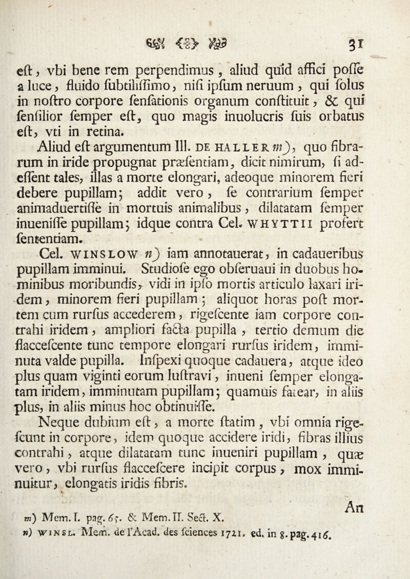 eft ? vbi bene rem perpendimus, aliud quid affici pofie a luce? fluido fubtiliffimo? nifi ipfum neruum ? qui folus in noftro corpore fenfationis organum conftituit ? &, qui fenfilior femper eft, quo magis inuolucris fuis orbatus eft? vti in retina. Aliud eft argumentum 111. de ha l l e r m)? quo fibra- rum in iride propugnat prariendam, dicit nimirum? fi ad- eflent tales? illas a morte elongari, adeoque minorem fieri debere pupillam; addit vero ? fe contrarium femper animaduertifle in mortuis animalibus ? dilatatam femper inuenifle pupillam; idque contra Ceb whyttii profert fententiam. ' Cei. winslow n) iam annotauerat? in cadaueribus pupillam imminui. Studiofe ego obferuaui in duobus ho¬ minibus moribundis? vidi in ipfo mortis articulo laxari iri- dem ? minorem fieri pupillam ; aliquot horas poft mor¬ tem cum rurfus accederem ? rigefcente iam corpore con¬ trahi iridem ? ampliori faffta pupilla ? tertio demum die flaccefcente tunc tempore elongari rurfus iridem? immi¬ nuta valde pupilla. Infpexi quoque cadauera? atque ideo plus quam viginti eorum luftravi ? inueni femper elonga- tam iridem? imminutam pupillam; quamuis fatear? in aliis plus? in aliis minus hoc obtinus-fie. Neque dubium eft ? a morte ftatim , vbi omnia rige- fcunt in corpore ? idem quoque accidere iridi ? fibras illius contrahi ? atque dilatatam tunc inueniri pupillam , quae vero ? vbi rurfus flaccefcere incipit corpus ? mox immi¬ nuitur ? elongatis iridis fibris. m) Mem. T. pag. 6$. & Mem. IT. Sect. X. ») w i n s l. Mem. de l’Acad. des fciences 17ZI. ed. in g.pag. 416, An