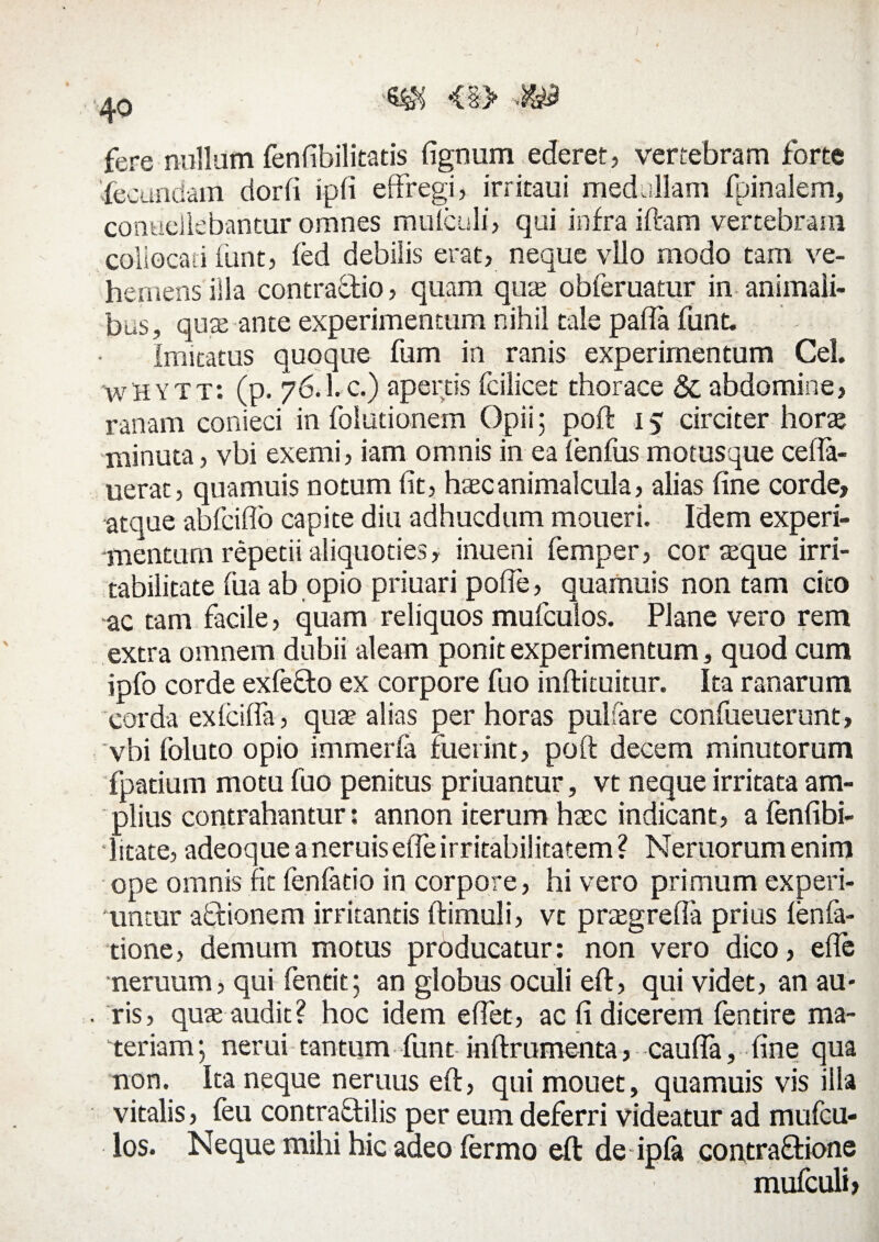 <§> ■<?>& fere nullum fenfibilitatis fignum ederet, vertebram forte fecundam dor (i ipfi effregi, irritaui medullam (pinalem, coneellebantur omnes mu (culi, qui infra iftam vertebram collocati funt, fed debilis erat, neque vllo modo tam ve¬ hemens illa contractio, quam quae obferuatur in animali¬ bus, quae ante experimentum nihil tale pafta funt. Imitatus quoque fum in ranis experimentum Cei. wHYTt: (p. 76.I. c.) apertis fcilicet thorace 81 abdomine, ranam conieci in folutionem Opii; poft 15 circiter horae minuta, vbi exemi, iam omnis in ea (enfus motusque cefla- uerat, quamuis notum fit, hacanimalcula, alias fine corde, atque abfciflo capite diu adhucdum moueri. Idem experi¬ mentum repetii aliquoties, inueni femper, cor aeque irri¬ tabilitate (ira ab opio priuari poffe, quamuis non tam cito ac tam facile, quam reliquos mufculos. Plane vero rem extra omnem dubii aleam ponit experimentum, quod cum ipfo corde exfefto ex corpore fuo inftituitur. Ita ranarum corda exlcifla, qua? alias per horas pulsare confueuerunt, vbi foluto opio immerfa fuerint, poft decem minutorum fpatium motu fuo penitus priuantur, vt neque irritata am¬ plius contrahantur: annon iterum hasc indicant, a fenfibi- • litate, adeoque a neruis effeirritabilitatem ? Neruorumenim ope omnis fit fenfatio in corpore, hi vero primum experi¬ untur aQsionem irritantis ftimuli, vt praegrefla prius (enfa- tione, demum motus producatur: non vero dico, efle neruum, qui fentit; an globus oculi eft, qui videt, an au¬ ris, qua; audit? hoc idem effet, ac fi dicerem fentire ma¬ teriam; nerui tantum funt inftrumenta, caufla, fine qua non. Ita neque neruus eft, qui mouet, quamuis vis illa vitalis, feu contraftilis per eum deferri videatur ad mufcu¬ los. Neque mihi hic adeo fermo eft de ipfa contra&ione mufculij