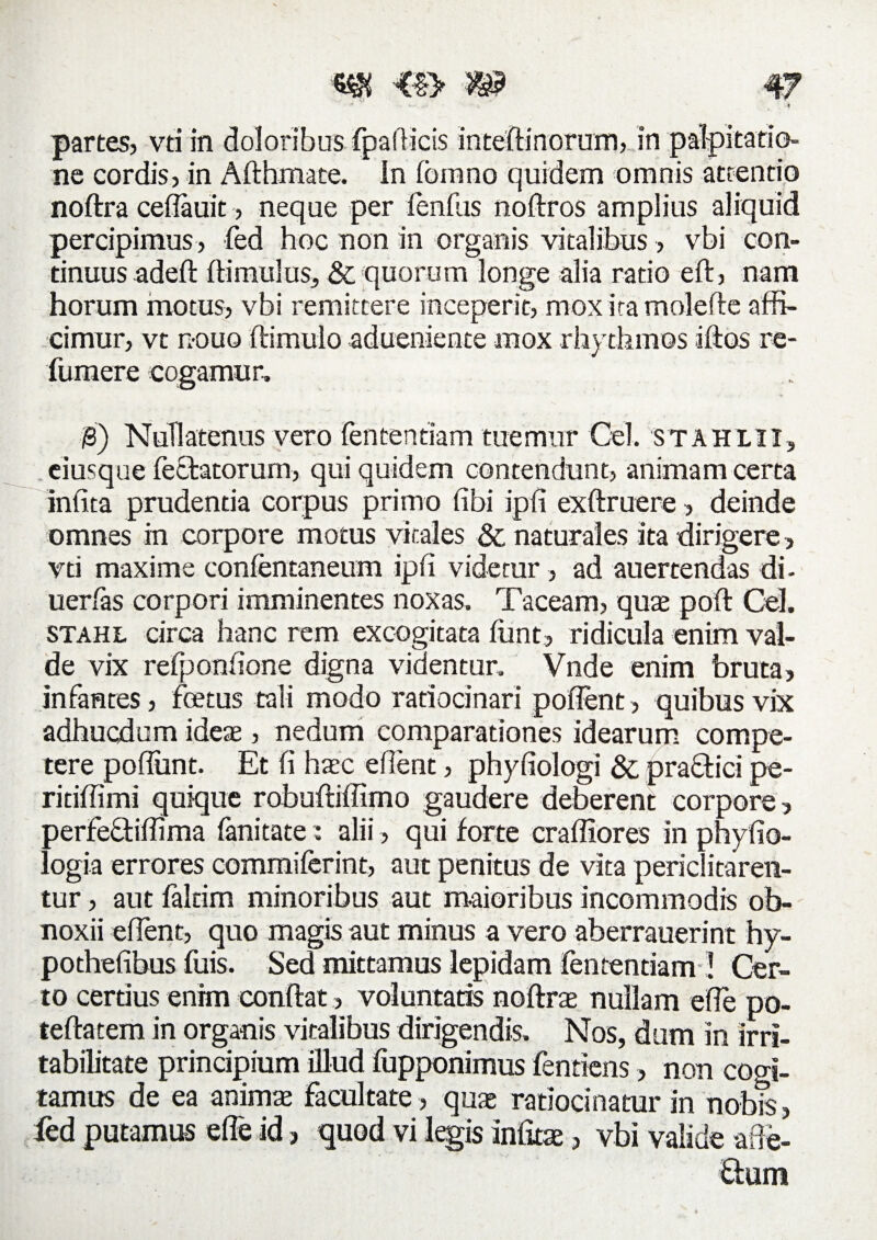 ** *- , ' * palpitatio- iis attentio noflra ceflauit, neque per fenilis noftros amplius aliquid percipimus, fed hoc non in organis vitalibus, vbi con¬ tinuus adefl flimulus, & quorum longe alia ratio efl, nam horum motus, vbi remittere inceperit, mox ita molefle affi¬ cimur, vt n-ouo ftimuio adueniente mox rhythmos iftos re- fumere cogamur, &) Nullatenus vero fententiam tuemur Cei. stahlo, eiusque fecfcatorum, qui quidem contendunt, animam certa infita prudentia corpus primo libi ipfi exflruere, deinde omnes in corpore motus vitales & naturales ita dirigere, vti maxime confentaneum ipfi videtur, ad auertendas di- uerfas corpori imminentes noxas. Taceam, quas poft Cei. stahl circa hanc rem excogitata fiint, ridicula enim val¬ de vix refponfione digna videntur. Vnde enim bruta, infantes, foetus tali modo ratiocinari poffent, quibus vix adhucdum ideae, nedum comparationes idearum compe¬ tere poffimt. Et fi haec effient, phyfiologi & pra&ici pe- ritiffimi quique robufliffimo gaudere deberent corpore, perfe£tiffima fanitate: alii, qui forte craffiores in phyfio- logia errores commiferint, aut penitus de vita periclitaren¬ tur , aut falcim minoribus aut maioribus incommodis ob¬ noxii eflent, quo magis aut minus a vero aberrauerint hy- pothefibus fuis. Sed mittamus lepidam fententiam ! Cer¬ to certius enim conflat, voluntatis noflrte nullam efle po- teftatem in organis vitalibus dirigendis. Nos, dum in irri¬ tabilitate principium illud fupponimus fentiens, non cogi¬ tamus de ea animas facultate , quas ratiocinatur in nobTs, fed putamus effie id, quod vi legis infice, vbi valide affie- partes, vti in doloribus fpaflicis inteflinorum, in ne cordis, in Afthmate. in fbmno quidem om