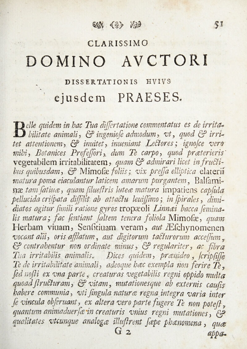 CLARISSIMO DOMINO AVCTORI DISSERTATIONIS HVIVS A ejusdem PRAESES, Belle quidem in hac Tua differtatione commentatus es de irrita- Hlitate animali, & ingeniofe admodum > vt, quod & irri¬ tet attentionem, & inuitet, inueniant Leti ores; ignofce vero mihi, Botanices Profejforix dum Te carpo, quod pr reter ieris' vegetabilem irritabilitatem, quam <2? admirari licet in fructi¬ bus quibusdam, & Mimofe foliis; vix prejfa elliptica elateris matura poma eiaculantur laticem amarum purgantem, Bal fami¬ liae tam fatui a, quam. fUueflris lutere matura impatiens capfula pellucida crifpata difflit ab attactu leuiffimo; in fpirales, dimi¬ diatos agitur fimili ratione gyros tropa o! i Linnaii bacca femina¬ lis matura; fac fentiant Jait em tenera foliola Mi molae, quam Herbam viiiam, Senfkiuam veram > aut iEfehynomenen vocant alu, oris affatum, aut digitorum taSturorum acceffum y & contrahentur non ordinate minus, & regulariter> ac fibra Tua irritabilis animalis, Dices quidem, prrenideo , fcripftfje Te de irritabilitate animali, adeoque hac exempla non ferire Te, fed nofii ex vna parte, creaturas vegetabilis regni oppido multa quoad'ftrudturam, & vitam, mutationes que ab externis c aufs habere communia, vti frngula natura regna integra varia inter (e vincula obferuant, ex altera vero parte fugere Te non poteft, quantum animaduerfain creaturis vnius regni mutationes, & qualitates vtcunque analoga Uluflrent fepe phaenomena, qua G 2 appg.